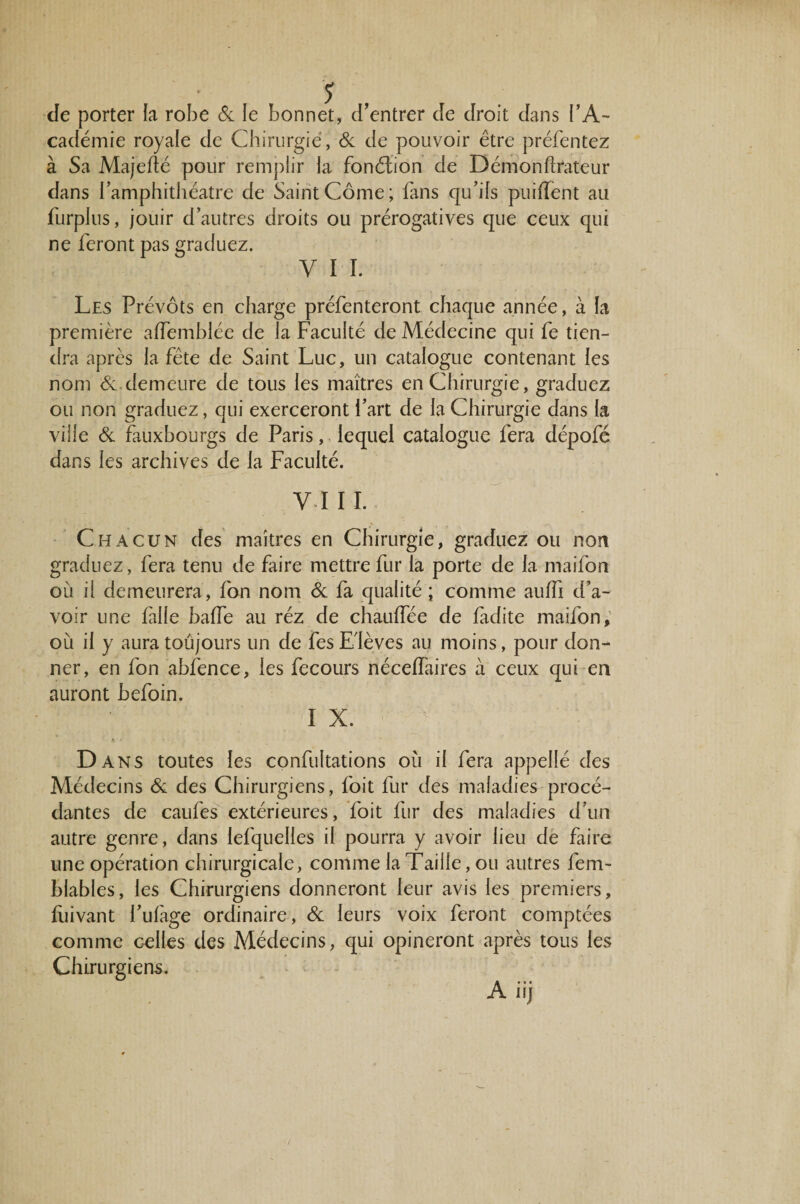 Je porter la robe 6c le bonnet, d’entrer de droit dans l’A¬ cadémie royale de Chirurgie, de de pouvoir être préfentez à Sa Majefîé pour remplir la fonélion de Démonflrateur dans i’amphithéatre de Saint Corne; fans qu’ils puiflent au furplus, jouir d’autres droits ou prérogatives que ceux qui ne feront pas graduez. y 11. Les Prévôts en charge préfenteront chaque année, à la première affemblée de la Faculté de Médecine qui fe tien¬ dra après la fête de Saint Luc, un catalogue contenant les nom 6c demeure de tous les maîtres en Chirurgie, graduez ou non graduez, qui exerceront l’art de la Chirurgie dans la ville 6c fauxbourgs de Paris, lequel catalogue fera dépofé dans les archives de la Faculté. V I I I. Chacun des maîtres en Chirurgie, graduez ou non graduez, fera tenu de faire mettre fur la porte de la maifon où il demeurera, fon nom 6c fa qualité ; comme auffi d’a¬ voir une fille baffe au réz de chauffée de ladite maifon, où il y aura toujours un de fes Elèves au moins, pour don¬ ner, en fon ahfence, les fecours néceffaires à ceux qui en auront hefoin. I X. * » D ans toutes les confultations où il fera appellé des Médecins 6c des Chirurgiens, foit fur des maladies procé¬ dantes de caufes extérieures, foit fur des maladies d’un autre genre, dans lefquelles il pourra y avoir lieu de faire une opération chirurgicale, comme la Taille, ou autres fem- blables, les Chirurgiens donneront leur avis les premiers, fuivant l’ufage ordinaire, 6c leurs voix feront comptées comme celles des Médecins, qui opineront après tous les Chirurgiens.