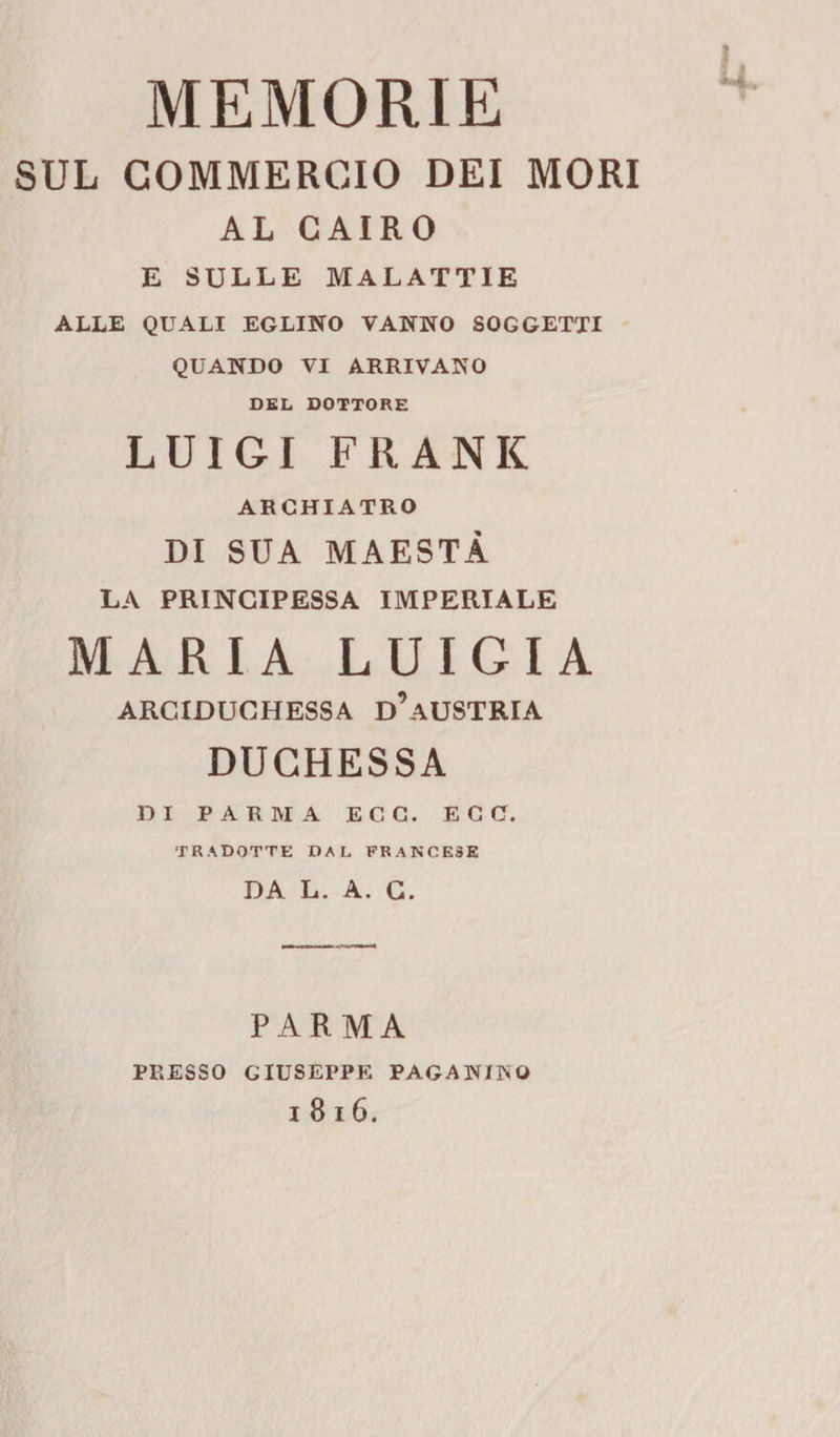 MEMORIE SUL COMMERCIO DEI MORI AL CAIRO E SULLE MALATTIE ALLE QUALI EGLINO VANNO SOGGETTI QUANDO VI ARRIVANO DEL DOTTORE LUIGI FRANK AR CHIATRO DI SUA MAESTÀ LA PRINCIPESSA IMPERIALE MARIA LUIGIA ARCIDUCHESSA d’aUSTRIA DUCHESSA DI PARMA ECG. EGC. TRADOTTE DAL FRANCESE DA L. A. G. PARMA PRESSO GIUSEPPE PAGANINO
