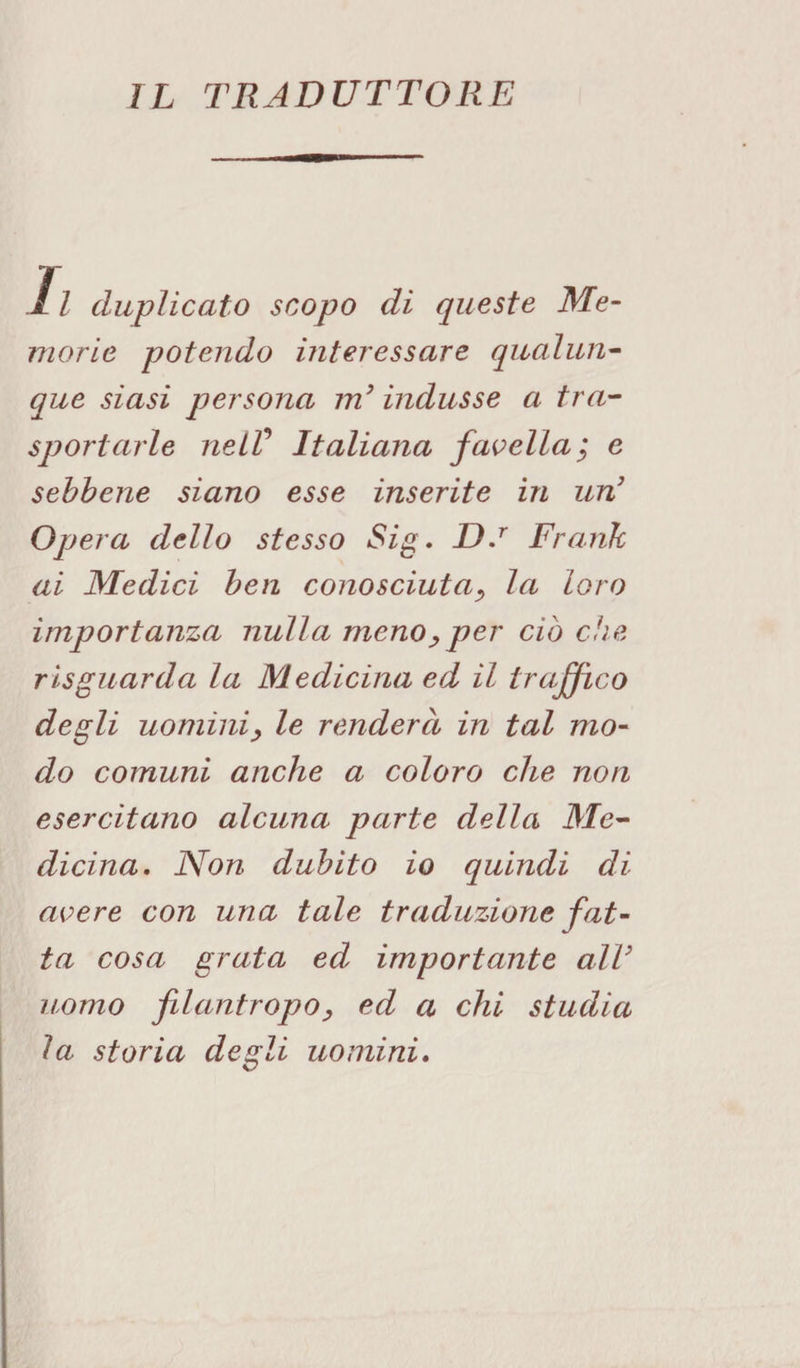IL TRADUTTORE 11 duplicato scopo di queste Me¬ morie potendo interessare qualun¬ que siasi persona m’indusse a tra¬ sportarle nelV Italiana favella; e sebbene siano esse inserite in un3 Opera dello stesso Sig. D.r Frank ai Medici ben conosciuta, la loro importanza nulla meno, per ciò che risguarda la Medicina ed il traffico degli uomini, le renderà in tal mo¬ do comuni anche a coloro che non esercitano alcuna parte della Me¬ dicina. Non dubito io quindi di avere con una tale traduzione fat¬ ta cosa grata ed importante all’ uomo filantropo, ed a chi studia la storia degli uomini.