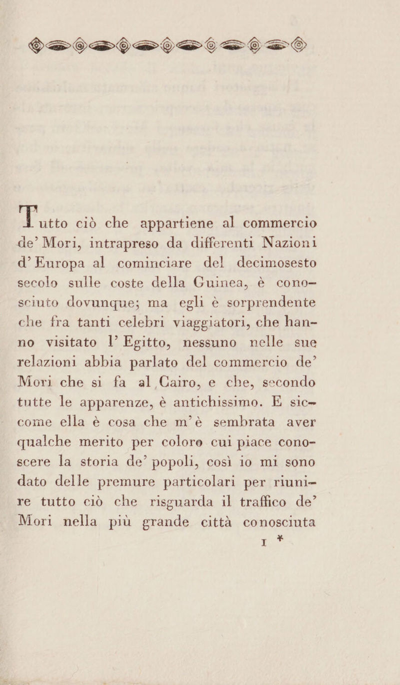 Tutto ciò che appartiene al commercio de5 Mori, intrapreso da differenti Nazioni d’Europa al cominciare del decimosesto secolo sulle coste della Guinea, è cono¬ sciuto dovunque; ma egli è sorprendente che fra tanti celebri viaggiatori, che han¬ no visitato E Egitto, nessuno nelle sue relazioni abbia parlato del commercio de’ Mori che si fa al Cairo, e che, secondo tutte le apparenze, è antichissimo. E sic¬ come ella è cosa che m’è sembrata aver qualche merito per coloro cui piace cono¬ scere la storia de’ popoli, così io mi sono dato delle premure particolari per riuni¬ re tutto ciò che risguarda il traffico de’ Mori nella più grande città conosciuta * i