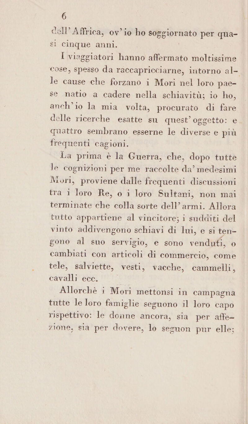 dell’Affrica, ov’io ho soggiornato per qua¬ si cinque anni. I viaggiatori hanno affermato moltissime cose, spesso da raccapricciarne, intorno al¬ le cause che forzano i Mori nel loro pae¬ se natio a cadere nella schiavitù; io ho, anch’io la mia volta, procurato di fare delle ricerche esatte su quest’oggetto: e quattro sembrano esserne le diverse e più frequenti cagioni. La prima è la Guerra, che, dopo tutte le cognizioni per me raccolte da’medesimi Mori, proviene dalle frequenti discussioni tra i loro Re, o i loro Sultani, non mai terminate che colla sorte dell’armi. Allora tutto appartiene al vincitore; i sudditi del vinto addivengono schiavi di lui, e si ten¬ gono al suo servigio, e sono venduti, o cambiati con articoli di commercio, come tele, salviette, vesti, vacche, cammelli, cavalli ecc. Allorché i Mori mettonsi in campagna tutte le loro famiglie seguono il loro capo rispettivo: le donne ancora, sia per affe¬ zione, sia per dovere, lo seguon pur elle:
