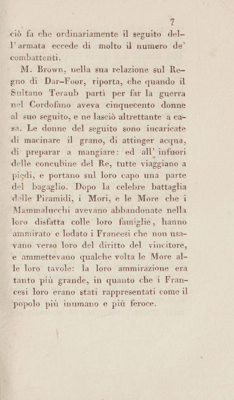 \ ciò fa die ordinariamente il seguito del¬ l'armata eccede di molto il numero de' combattenti. M. Brown, nella sua relazione sul Pie— gno di Dar-Foor, riporta, che quando il Sultano Teraub partì per far la guerra nel Cordofano aveva cinquecento donne al suo seguito, e ne lasciò altrettante a ca¬ sa. Le donne del seguito sono incaricate di macinare il grano, di attinger acqua, di preparar a mangiare: ed all’ infuori delle concubine del Re, tutte viaggiano a piedi, e portano sul loro capo una parte del bagaglio. Dopo la celebre battaglia delle Piramidi, i Mori, e le More che i Mammalucchi avevano abbandonate nella loro disfatta colle loro famiglie, hanno ammirato e lodato i Francesi che non usa¬ vano verso loro del diritto del vincitore, e ammettevano qualche volta le More al¬ le loro tavole: la loro ammirazione era tanto più grande, in quanto che i Fran¬ cesi loro erano stati rappresentati come il popolo più inumano e più feroce.