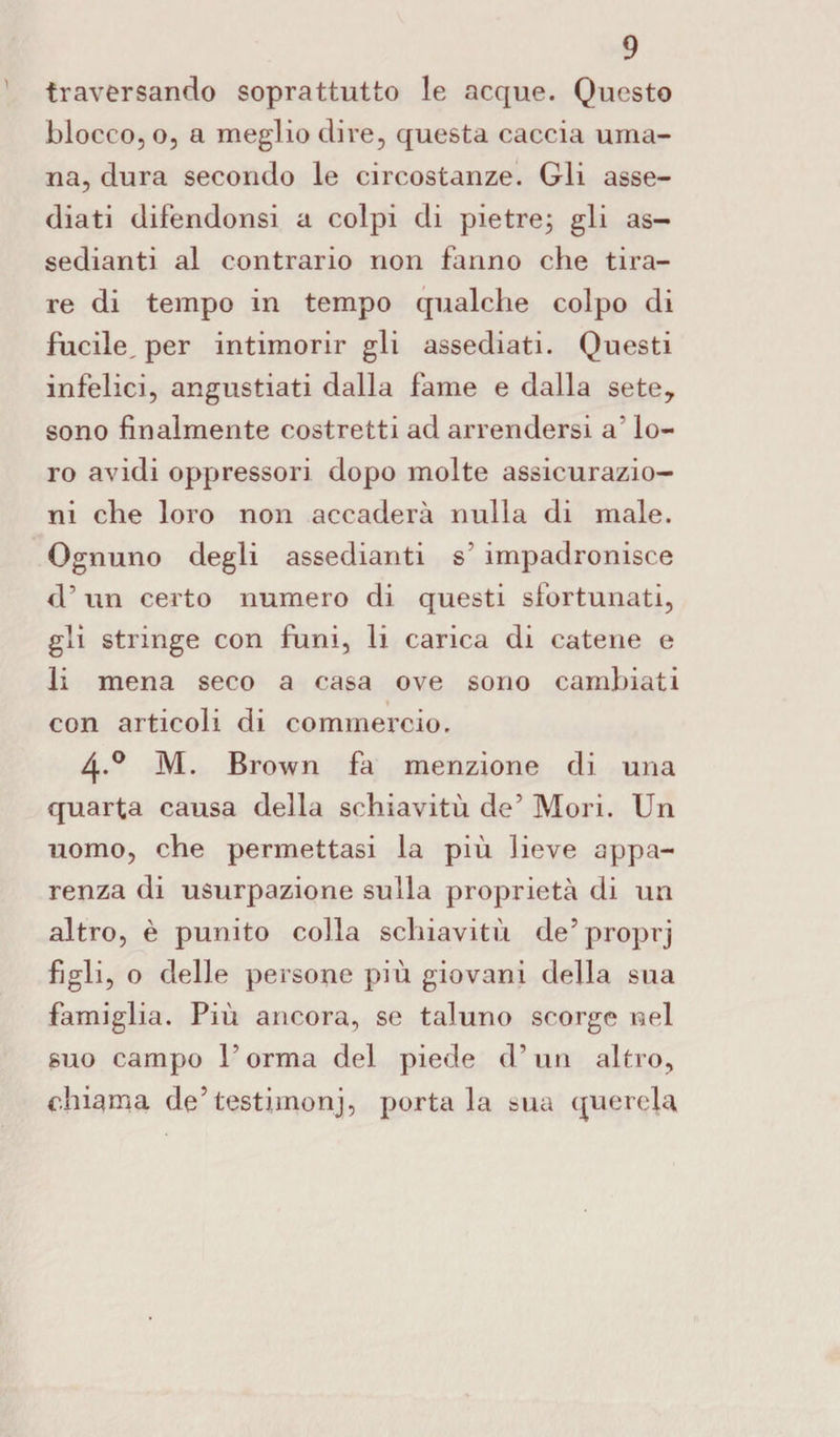 traversando soprattutto le acque. Questo blocco, o, a meglio dire, questa caccia uma¬ na, dura secondo le circostanze. Gli asse¬ diati difendonsi a colpi di pietre; gli as- sedianti al contrario non fanno che tira¬ re di tempo in tempo qualche colpo di fucile, per intimorir gli assediati. Questi infelici, angustiati dalla fame e dalla sete, sono finalmente costretti ad arrendersi a' lo¬ ro avidi oppressori dopo molte assicurazio¬ ni che loro non accaderà nulla di male. Ognuno degli assedianti s’ impadronisce d’un certo numero di questi sfortunati, gli stringe con funi, li carica di catene e li mena seco a casa ove sono cambiati con articoli di commercio. 4-° M. Brown fa menzione di una quarta causa della schiavitù de’ Mori. Un uomo, che permettasi la più lieve appa¬ renza di usurpazione sulla proprietà di un altro, è punito colla schiavitù de’proprj figli, o delle persone più giovani della sua famiglia. Più ancora, se taluno scorge nel suo campo l’orma del piede d’un altro, chiama de5testimoni, portala sua querela