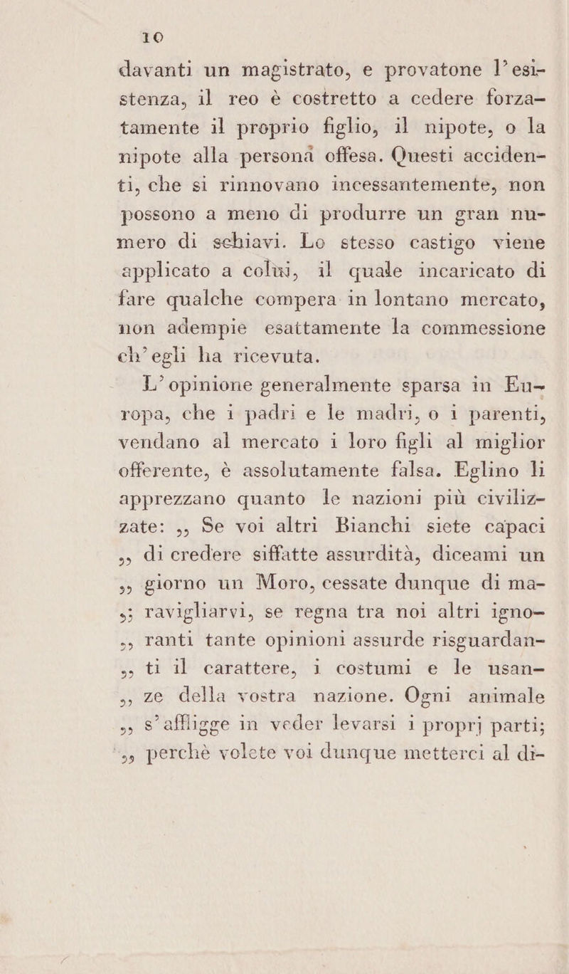 davanti un magistrato, e provatone l’esi¬ stenza, il reo è costretto a cedere forza¬ tamente il proprio figlio, il nipote, o la nipote alla persona offesa. Questi acciden¬ ti, che si rinnovano incessantemente, non possono a meno di produrre un gran nu¬ mero di schiavi. Lo stesso castigo viene applicato a colui, il quale incaricato di fare qualche compera in lontano mercato, non adempie esattamente la commessione ch’egli ha ricevuta. L’opinione generalmente sparsa in Eu¬ ropa, che i padri e le madri, o i parenti, vendano al mercato i loro figli al miglior offerente, è assolutamente falsa. Eglino li apprezzano quanto le nazioni più civiliz¬ zate: ,, Se voi altri Bianchi siete capaci „ di credere siffatte assurdità, diceami un ,, giorno un Moro, cessate dunque di ma- 5; ravigliarvi, se regna tra noi altri igno— 5, ranti tante opinioni assurde risguardan- „ ti il carattere, i costumi e le usan- ,, ze della vostra nazione. Ogni animale 5, s’affligge in veder levarsi i proprj parti; „ perchè volete voi dunque metterci al di-
