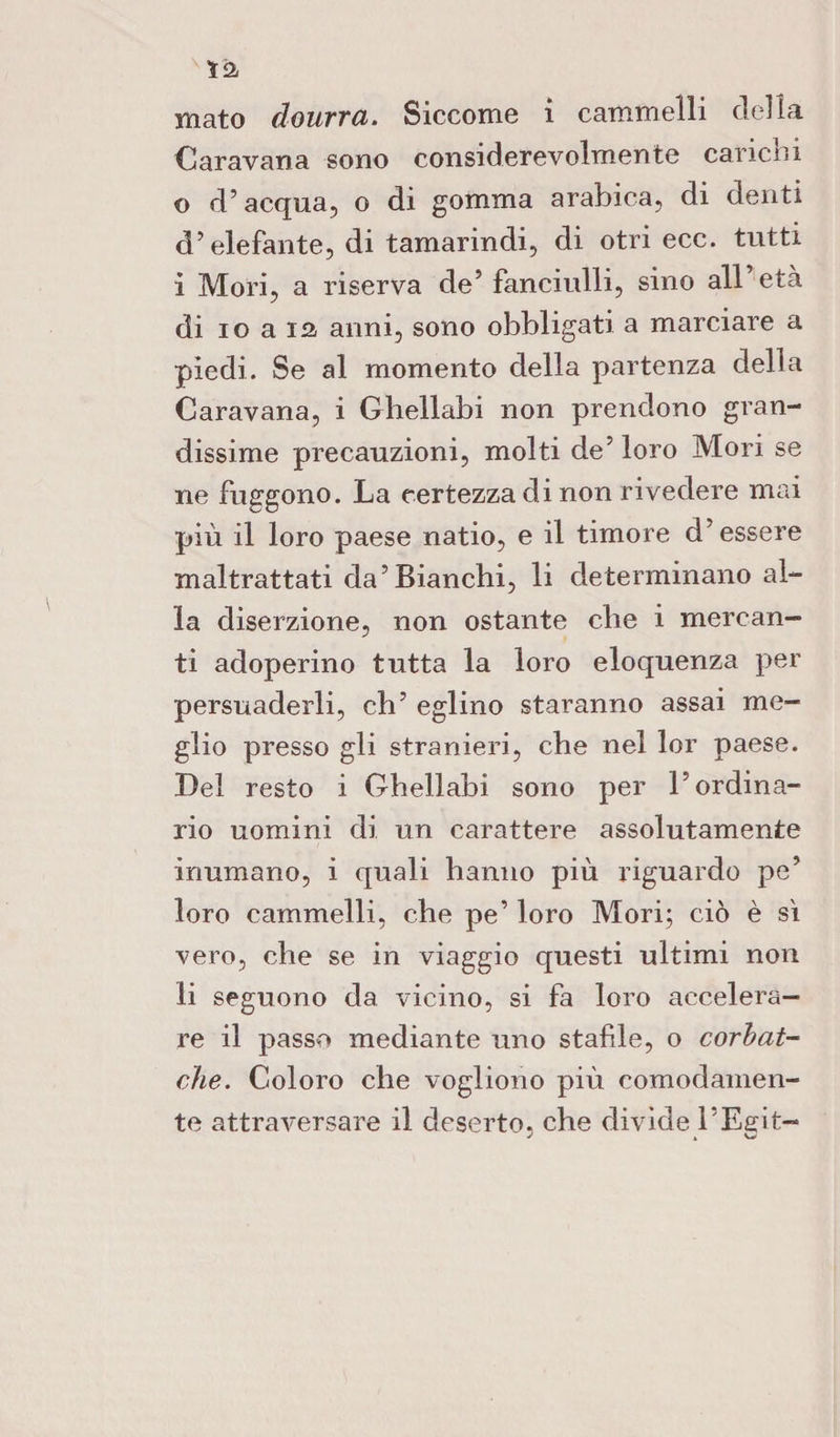 ìà mato dourra. Siccome i cammelli della Caravana sono considerevolmente carichi o d’acqua, o di gomma arabica, di denti d’elefante, di tamarindi, di otri ecc. tutti i Mori, a riserva de’ fanciulli, sino all età di io a 12 anni, sono obbligati a marciare a piedi. Se al momento della partenza della Caravana, i Ghellabi non prendono gran¬ dissime precauzioni, molti de’ loro Mori se ne friggono. La certezza di non rivedere mai più il loro paese natio, e il timore d'essere maltrattati da’Bianchi, li determinano al¬ la diserzione, non ostante che i mercan¬ ti adoperino tutta la loro eloquenza per persuaderli, eh’ eglino staranno assai me¬ glio presso gli stranieri, che nel 1er paese. Del resto i Ghellabi sono per l’ordina¬ rio uomini di un carattere assolutamente inumano, i quali hanno più riguardo pe’ loro cammelli, che pe’ loro Mori; ciò è sì vero, che se in viaggio questi ultimi non li seguono da vicino, si fa loro accelera¬ re il passo mediante uno stable, o corbat- che. Coloro che vogliono più comodamen¬ te attraversare il deserto, che divide ì’Eeit-