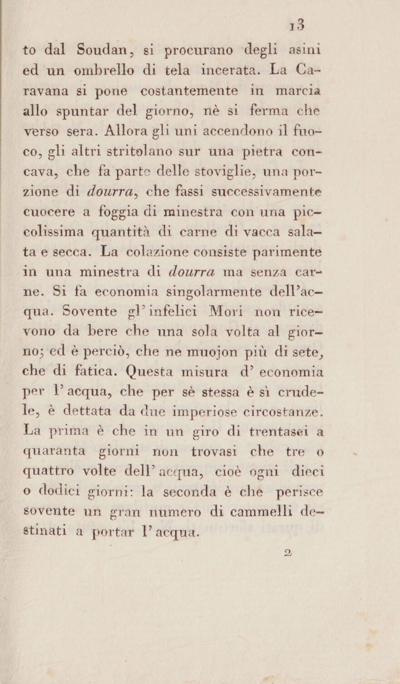 to dal Soudan, si procurano degli asini ed un ombrello di tela incerata. La Ca¬ ravana si pone costantemente in marcia allo spuntar del giorno, nè si ferma che verso sera. Allora gli uni accendono il fuo¬ co, gli altri stritolano sur una pietra con¬ cava, che fa parte delle stoviglie, una por¬ zione di dourra, che fassi successivamente cuocere a foggia di minestra con una pic¬ colissima quantità di carne di vacca sala¬ ta e secca. La colazione consiste parimente in una minestra di dourra ma senza car¬ ne. Si fa economia singolarmente dell’ac¬ qua. Sovente gl'infelici Mori non rice¬ vono da bere che una sola volta al gior- no^ ed è perciò, che ne muojon più di sete, che di fatica. Questa misura d5 economia per V acqua, che per sè stessa è sì crude¬ le, è dettata da due imperiose circostanze. La prima è che in un giro di trentasei a quaranta giorni non trovasi che tre o quattro volte dell’ acqua, cioè ogni dieci o dodici giorni: la seconda è che perisce sovente un gran numero di cammelli de¬ stinati a portar l’acqua. £>