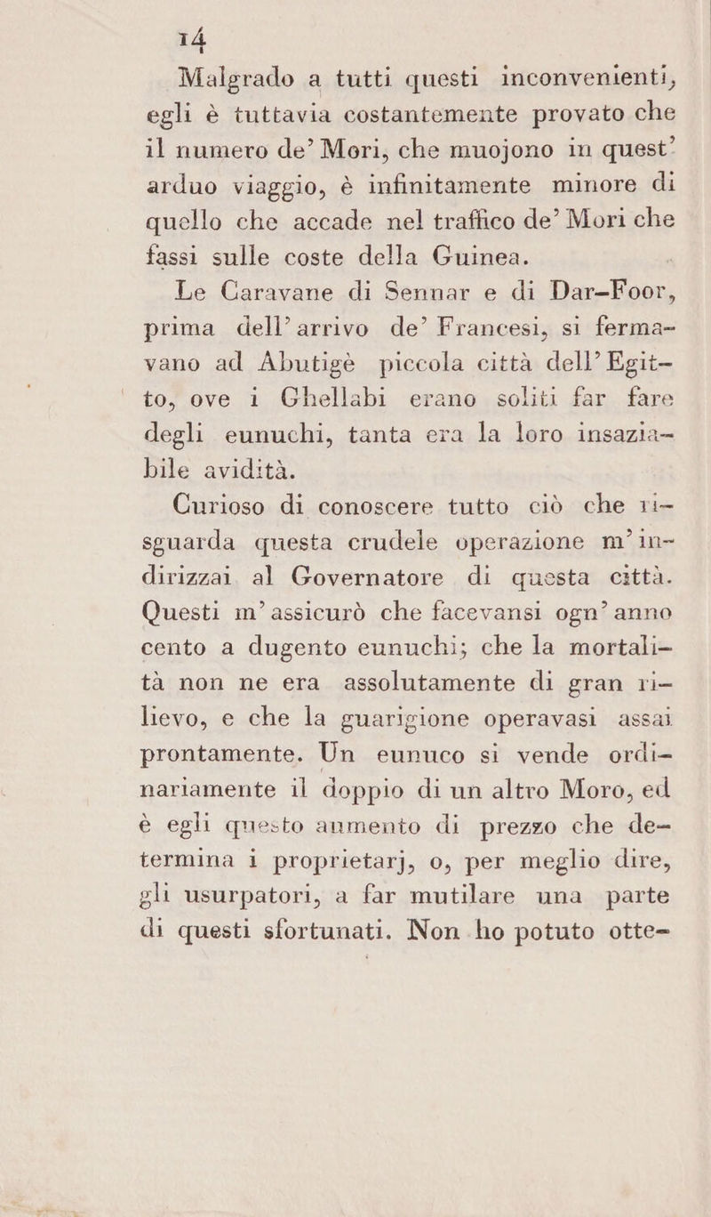 lA » Malgrado a tutti questi inconvenienti, egli è tuttavia costantemente provato che il numero de’Mori, che muojono in quest’ arduo viaggio, è infinitamente minore di quello che accade nel traffico de’Mori che fassi sulle coste della Guinea. Le Caravane di Sennar e di Dar—Foor, prima dell’arrivo de’Francesi, si ferma¬ vano ad Ahutigè piccola città dell’Egit¬ to, ove i Ghellabi erano soliti far fare degli eunuchi, tanta era la loro insazia¬ bile avidità. Curioso di conoscere tutto ciò che ri- sguarda questa crudele operazione m’in¬ di rizzai al Governatore di questa città. Questi in’assicurò che facevansi ogn’anno cento a clugento eunuchi; che la mortali¬ tà non ne era assolutamente di gran ri¬ lievo, e che la guarigione operavasi assai prontamente. Un eunuco si vende ordi¬ nariamente il doppio di un altro Moro, ed è egli qu esto aumento di prezzo che de¬ termina i proprietarj, o, per meglio dire, gli usurpatori, a far mutilare una parte di questi sfortunati. Non ho potuto otte-