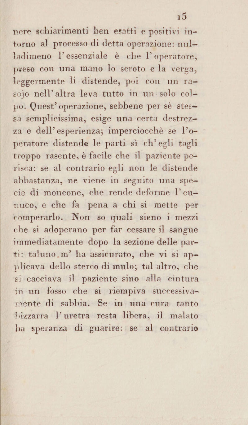 nere schiarimenti hen esatti e positivi in¬ torno al processo di detta operazione: nul— ladimeno 1essenziale è che l’operatore, preso con una mano lo scroto e la verga, leggermente li distende, poi con un ra¬ soio nell’altra leva tutto in un solo col¬ po. Quest’operazione, sebbene per sè stes¬ sa semplicissima, esige una certa destrez¬ za e dell’esperienza; imperciocché se l’o¬ peratore distende le parti sì ch’egli tagli troppo rasente, è facile che il paziente pe¬ risca: se al contrario egli non le distende abbastanza, ne viene in seguito una spe¬ cie di moncone, che rende deforme l’eu¬ nuco, e che fa pena a chi si mette per comperarlo. Non so quali sieno i mezzi ohe si adoperano per far cessare il sangue immediatamente dopo la sezione delle par¬ ti: taluno m’ ha assicurato, che vi si ap¬ rii icava dello sterco di mulo; tal altro, che si cacciava il paziente sino alla cintura in un fosso che si riempiva successiva¬ mente di sabbia. Se in una cura tanto bizzarra l’uretra resta libera, il malato ha speranza di guarire: se al contrario