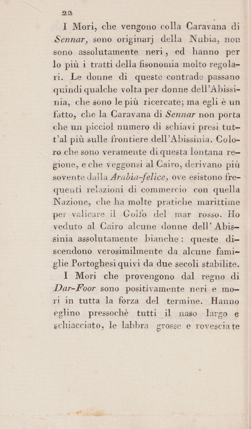 I Mori, die vengono colla Caravana di Sennar, sono originarj della N tibia, non sono assolutamente neri, ed hanno per lo più i tratti della fisonomia molto regola¬ ri. Le donne di queste contrade passano quindi qualche volta per donne dell’Abissi- nia, che sono le più ricercate; ma egli è un fatto, che la Caravana di Sennar non porta che un picciol numero di schiavi presi tut- t’al più sulle frontiere dell’Abissinia. Colo¬ ro che sono veramente di questa lontana re¬ gione, e che veggonsi al Cairo, derivano più sovente dalla Arabia-felice, ove esistono fre¬ quenti relazioni di commercio con quella Nazione, che ha molte pratiche marittime per valicare il Golfo del mar rosso. Ho veduto al Cairo alcune donne dell’ Abis- sinia assolutamente bianche : queste di¬ scendono verosimilmente da alcune fami¬ glie Portoghesi quivi da due secoli stabilite. I Mori che provengono dal regno di .Dar-Foor sono positivamtmte neri e mo¬ ri in tutta la forza del termine. Hanno eglino pressoché tutti il naso largo e schiacciato, le labbra grosse e rovesciate