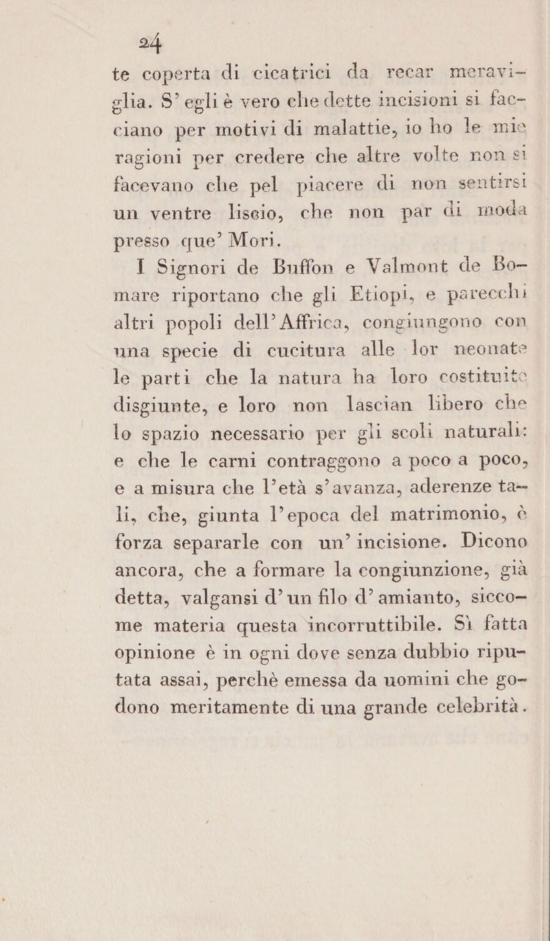 *4 te coperta di cicatrici da recar meravi¬ glia. S’egli è vero che dette incisioni si fac¬ ciano per motivi di malattie, io lio le mie ragioni per credere che altre volte non si facevano che pel piacere di non sentirsi un ventre liscio, che non par di moda presso que’Mori. I Signori de Buffon e Val mont de So¬ mare riportano che gli Etiopi, e parecchi altri popoli dell’Affrica, congiungono con una specie di cucitura alle lor neonate le parti che la natura ha loro costituite disgiunte, e loro non lasciali libero che lo spazio necessario per gli scoli naturali: e che le carni contraggono a poco a poco, e a misura che l’età s’avanza, aderenze ta¬ li, che, giunta l’epoca del matrimonio, è forza separarle con un’ incisione. Dicono ancora, che a formare la congiunzione, già detta, valgansi d’un filo d’amianto, sicco¬ me materia questa incorruttibile. Sì fatta opinione è in ogni dove senza dubbio ripu¬ tata assai, perchè emessa da uomini che go¬ dono meritamente di una grande celebrità.