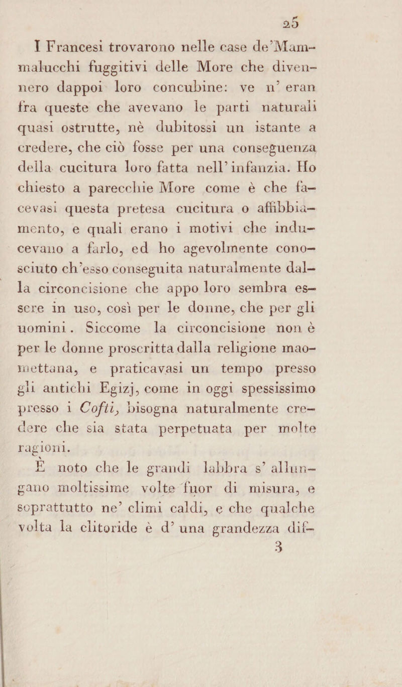 I Francesi trovarono nelle case de’Mam- malucchi fuggitivi delle More che diven¬ nero dappoi loro concubine: ve n’ eran fra queste che avevano le parti naturali quasi ostrutte, nè dubitossi un istante a credere, che ciò fosse per una conseguenza della cucitura loro fatta nell1 infanzia. Ho chiesto a parecchie More come è che fa— cevasi questa pretesa cucitura o affibbia— mento, e quali erano i motivi che indu¬ cevano a farlo, ed ho agevolmente cono¬ sciuto ch’esso conseguita naturalmente dal¬ la circoncisione che appo loro sembra es¬ sere in uso, così per le donne, che per gli uomini. Siccome la circoncisione non è per le donne proscritta dalla religione mao¬ mettana, e praticavasi un tempo presso gli antichi Egizj, come in oggi spessissimo presso i Cofti> bisogna naturalmente cre¬ dere che sia stata perpetuata per molte ragioni. x E noto che le grandi labbra s’ allun¬ gano moltissime volte fuor di misura, e soprattutto ne’ climi caldi, e che qualche volta la clitoride è cl’ una grandezza dif— 3
