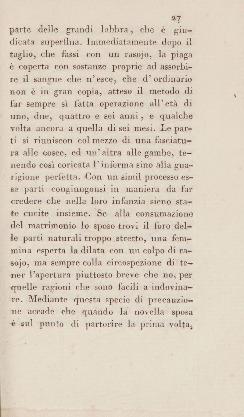 b parte delle grandi labbra, die è giu¬ dicata superflua. Immediatamente dopo il taglio, che lassi con un rasojo, la piaga è coperta con sostanze proprie ad assorbi¬ re il sangue che n’esce, che d'ordinario non è in gran copia, atteso il metodo di far sempre sì fatta operazione all’età di uno, due, quattro e sei anni , e qualche volta ancora a quella di sei mesi. Le par¬ ti si riuniscon col mezzo di una fasciatu¬ ra alle cosce, ed un’altra alle gambe, te¬ nendo così coricata l'inferma sino alla gua¬ rigione perfetta. Con un simil processo es¬ se parti congiungonsi in maniera da far credere che nella loro infanzia sieno sta¬ te cucite insieme. Se alla consumazione del matrimonio lo sposo trovi il foro del¬ le parti naturali troppo stretto, una fem¬ mina esperta la dilata con un colpo di ra¬ sojo, ma sempre colla circospezione di te¬ ner l’apertura piuttosto breve che no, per quelle ragioni che sono facili a indovina¬ re. Mediante questa specie di precauzio¬ ne accade che quando la novella sposa è sul punto di partorire la prima volta.