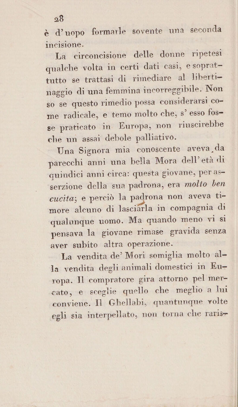 aB è d’uopo formarle sovente una seconda incisione. La circoncisione delle donne ripetesi qualche volta in certi dati casi, e soprat¬ tutto se trattasi di rimediare al liberti¬ naggio di una femmina incorreggibile. Non so se questo rimedio possa considerarsi co¬ me radicale, e temo molto che, s’ esso fos¬ se praticato m Europa, non riuscirebbe che un assai debole palliativo. Una Signora mia conoscente aveva ^ da parecchi anni una bella IMora dell età di quindici anni circa: questa giovane, per as¬ serzione della sua padrona, era molto ben cucitaj e perciò la padrona non aveva ti¬ more alcuno di lasciarla in compagnia di qualunque uomo. Ma quando meno vi si pensava la giovane rimase gravida senza aver subito altra operazione. La vendita de’ Mori somiglia molto al¬ la vendita degli animali domestici in Eu¬ ropa. Il compratore gira attorno pel mer¬ cato, e sceglie quello che meglio a lui conviene. Il Ghellabi, quantunque volte egli sia interpellato, non torna che raris—