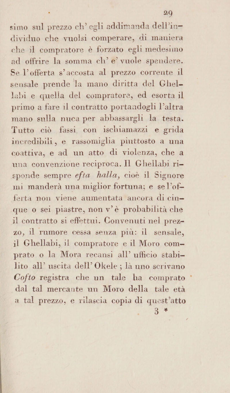 simo sul prezzo ch’egli addirr.anda dell’in¬ dividuo che vuoisi comperare, di maniera che il compratore è forzato egli medesimo ad offrire la somma eli’e’vuole spendere. Se l’offerta s’accosta al prezzo corrente il sensale prende la mano diritta del Gliel- labi e quella del compratore, ed esorta il primo a fare il contratto portandogli l’altra mano sulla nuca per abbassargli la testa. Tutto ciò fassi con isehiarnazzi e grida incredibili, e rassomiglia piuttosto a una coattiva, e ad un atto di violenza, che a una convenzione reciproca. Il Ghellabi ri¬ sponde sempre efta halla, cioè il Signore mi manderà una miglior fortuna; e sel'of- ferta non viene aumentata ancora di cin¬ que o sei piastre, non v’è probabilità che il contratto si effettui. Convenuti nel prez¬ zo, il rumore cessa senza più: il sensale, il Ghellabi, il compratore e il Moro com¬ prato o la Mora recansi all’ ufficio stabi¬ lito all’ uscita dell’Okele; là uno scrivano Cofto registra che un tale ha comprato dal tal mercante un Moro della tale età a tal prezzo, e rilascia copia di quest’atto 3 *