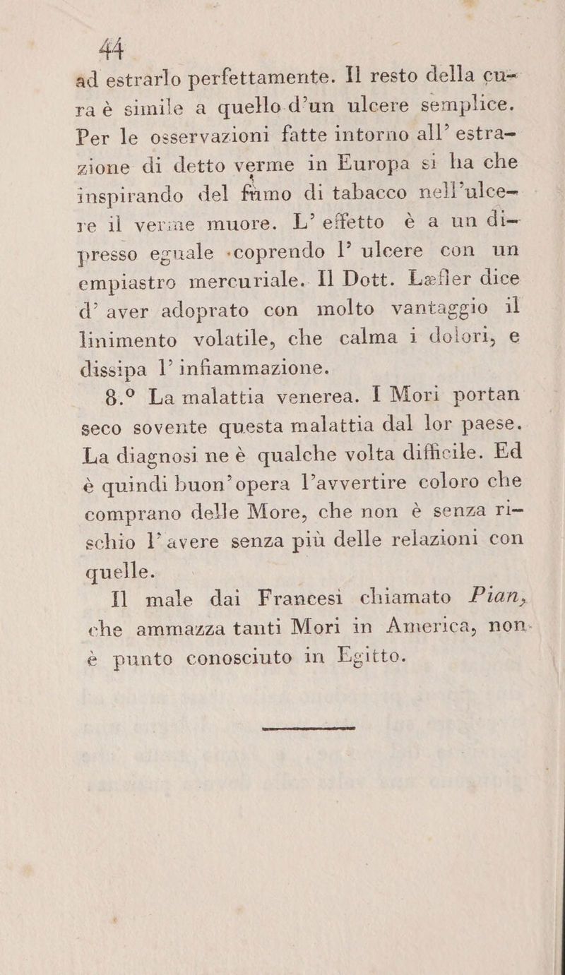 ad estrarlo perfettamente. Il resto della cu¬ ra è simile a quello d’un ulcere semplice. Per le osservazioni fatte intorno all’ estra¬ zione di detto verme in Europa si ha che inspirando del fumo di tabacco nell'ulce¬ re il verme muore. L5 effetto e a un di¬ presso eguale -coprendo P ulcere con un empiastro mercuriale. Il Dott. Læfler dice d’ aver adoprato con molto vantaggio il linimento volatile, che calma i dolori, e dissipa P infiammazione. 8.° La malattia venerea. I Mori portan seco sovente questa malattia dal lor paese. La diagnosi ne è qualche volta difficile. Ed è quindi buon’opera Pavvertire coloro che comprano delle More, che non e senza ri¬ schio P avere senza più delle relazioni con quelle. Il male dai Francesi chiamato Pian> che ammazza tanti Mori in America, non è punto conosciuto in Egitto.