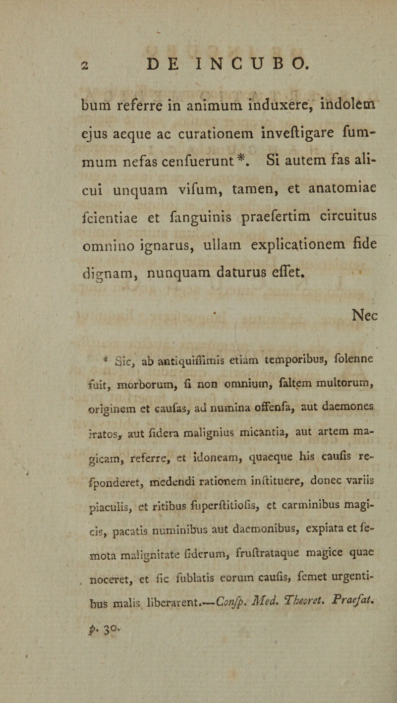 AS bum referre in animum induxere, indolem ejus aeque ac curationem inveftigare fum- mura nefas cenfuerunt Si autem fas ali¬ cui unquam vifum, tamen, et anatomiae fcientiae et fanguinis praefertim circuitus omnino ignarus, ullam explicationem fide dignam, nunquam daturus effet. 4 Nec * Sic, ab antiquifiimis etiam temporibus, folenne fuit, morborum, fi non omnium, faltem multorum, originem et eaufas, ad numina offenfa, aut daemones iratos, aut fidera malignius micantia, aut artem ma¬ gicam, referre, et idoneam, quaeque his caufis re- fponderet, medendi rationem inftituere, donec variis piaculis, et ritibus fuperfiitiofis, et carminibus magi¬ cis, pacatis numinibus aut daemonibus, expiata et fe- mota malignitate fiderum, fruftrataque magice quae noceret, et fic fublatis eorum caufis, femet urgenti¬ bus malis liberarent.—Confp. Med. Theoret. Praefat, P'