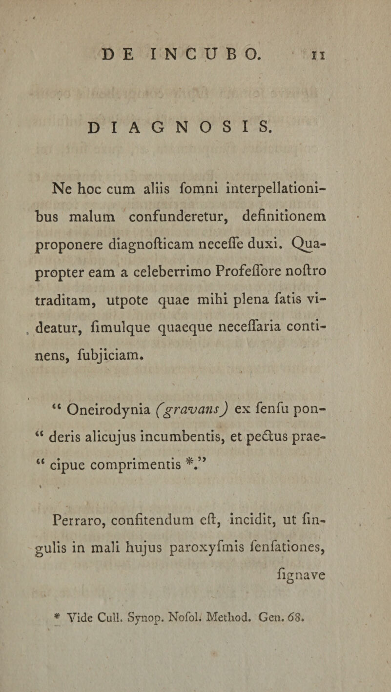 DIAGNOSIS. Ne hoc cum aliis fomni interpellationi¬ bus malum confunderetur, definitionem proponere diagnofticam necefie duxi. Qua¬ propter eam a celeberrimo Profeflore noftro traditam, utpote quae mihi plena fatis vi¬ deatur, fimulque quaeque neceflaria conti¬ nens, fubjiciam. ' '( ■ <c Oneirodynia (gravans) ex fenfu pon- “ deris alicujus incumbentis, et pedlus prae- u cipue comprimentis *.5> < » Perraro, confitendum eft, incidit, ut fin- gulis in mali hujus paroxyfinis lenfationes, fignave * Vide Culi. Synop. Nofol. Method. Gen. (53.