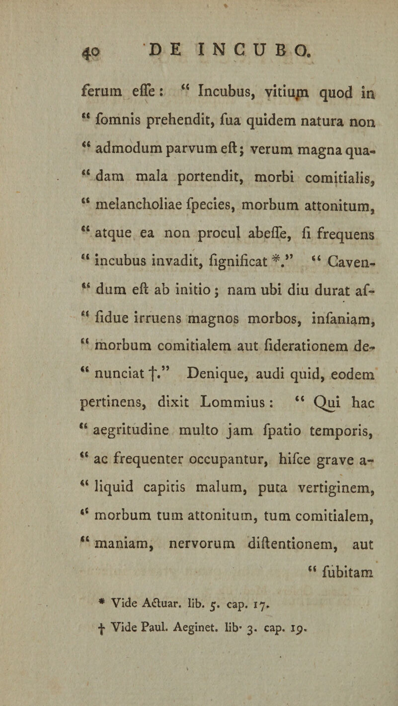 ferum efle: “ Incubus, vitiujn quod in “ fomnis prehendit, fua quidem natura non “ admodum parvum eft; verum magna qua- “ dam mala portendit, morbi comitialis, ct melancholiae fpecies, morbum attonitum, “ atque ea non procul abefle, fi frequens “ incubus invadit, fignificat “ Caven- 84 dum eft ab initio; nam ubi diu durat af- e( fidue irruens magnos morbos, infaniam, “ morbum comitialem aut fiderationem de- 84 nunciat f.” Denique, audi quid, eodem pertinens, dixit Lommius: 88 Qui hac “ aegritudine multo jam fpatio temporis, 84 ac frequenter occupantur, hifce grave a~ 84 liquid capitis malum, puta vertiginem, 84 morbum tum attonitum, tum comitialem, 84 maniam, nervorum diftentionem, aut 44 fubitam # Vide A«5tuar. lib. 5. cap. 17. f Vide Paul. Aeginet. lib* 3. cap. ip. v