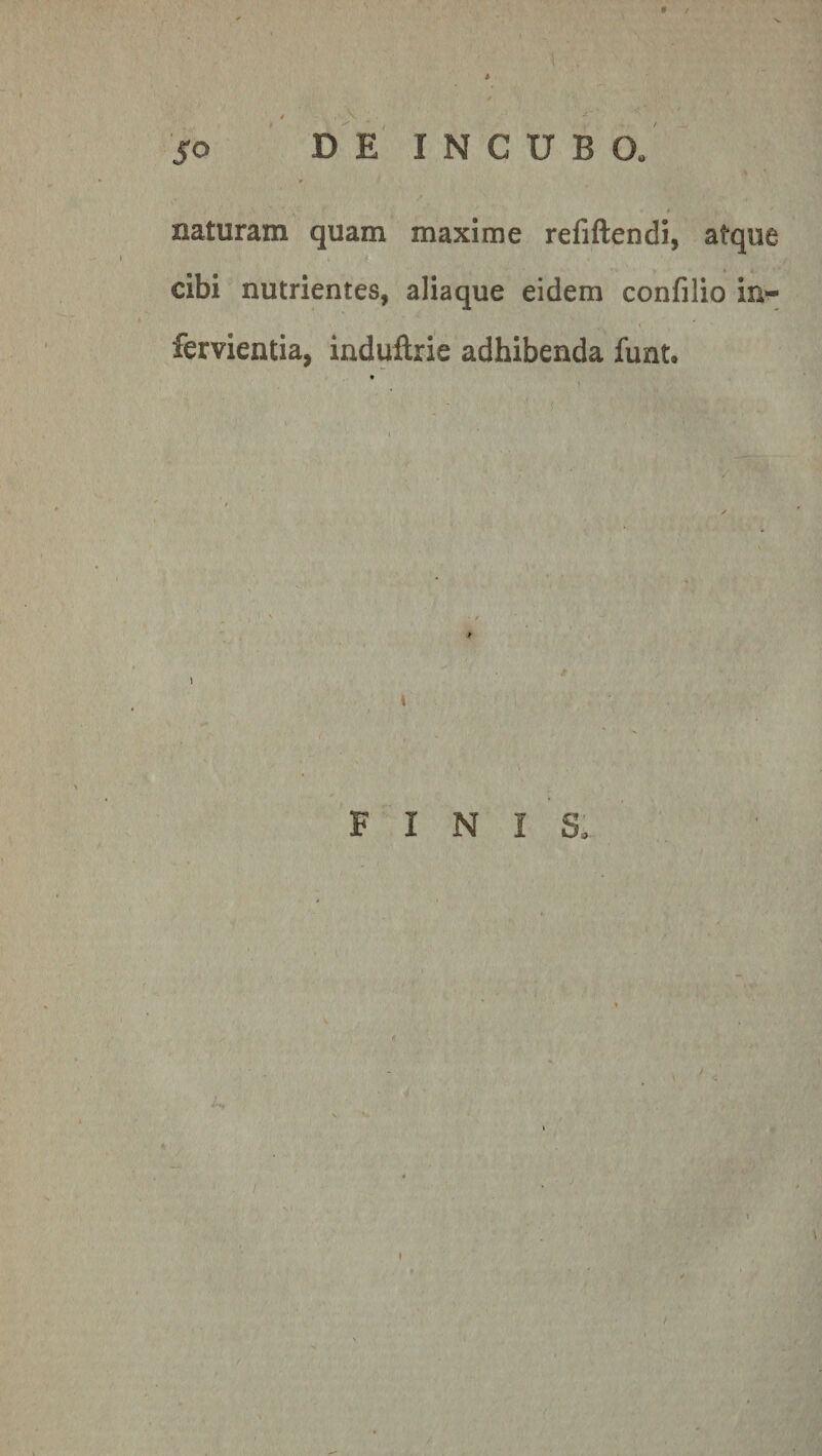 I* / i ; 1 , ' . v .. - • 50 DE INCUBO, r ’ * naturam quam maxime refiftendi, atque cibi nutrientes, aliaque eidem confilio in- fervientia, induftrie adhibenda funt« \ i FINIS, »