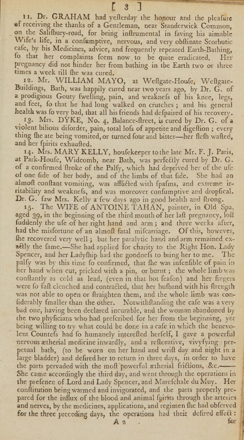 .^r* ^^.AHAM had yefterday the honour and the pleafurc ©f receiving the thanks of a Gentleman, near Standerwick Common, on the Salifbury-road, for being inftrumental in having his aimable Wife’s life, in a confumptive, nervous, and very obftinate Scorbutic cafe, by his Medicines, advice, and frequently repeated Earth-Bathing, 1° that her complaints feem now to be quite eradicated. Her pregnancy did not hinder her from bathing in tbe Earth two or three times a week till (he was cured. 12. Mr. WILLIAM MAYO, at Weftgate-Houfe, Weftgate- Buildings, Bath, was happily cured near two years ago, by Dr. G. of a prodigious Gouty fwelling, pain, and weaknefs of his knee, legs, and feet, fo that he had long walked on crutches ; and his general health was fo very bad, that all his friends had defpaired of his recovery. 13. Mrs. DYKE, No. 4, Balance-ftreet, is cured by Dr. G. of a violent bilious diforder, pain, total lofs of appetite and digeflion ; every thing Ihe ate being vomited, or turned four and bitter—her flefh wafted, and her fpirits exhaufted. 14. Mrs. MARY KELLY, houfekeeper to the late Mr. F. J. Paris, at Park-Houfe, Widcomb, near Bath, was perfectly cured by Dr. G. of a confirmed ftroke of the Palfy, which had deprived her of the ufe of one fide of her body, and of the limbs of that fide. She had an almoft eonftant vomiting, was affliCled with fpafms, and extreme ir¬ ritability and weaknefs, and was moreover confumptive and dropfical. Dr. G. faw Mrs. Kelly a'few days ago in good health and ftrong. 15. The WIFE of ANTOINE TAHAN, painter, in Old Spa, aged 39, in the beginning of the third month of her laft pregnancy, loft fuddenly the ufe of her right hand and arm ; and three weeks alter, had the misfortune of an almoft fatal mifearriage. Of this, however, ihe recovered very well; but her paralytic hand and arm remained ex- aftly the fame.—She had applied for charity to the Right Hon. Lady Spencer, and her Ladyfhip had the goodnefs to bring her to me. The palfy was by this time fo confirmed, that fhe was infenfible of pain in her hand when cut, pricked with a pin, or burnt ; the whole limb was conftantly as cold as lead, (even in that hot feafon) and her fingers were fo faft clenched and contracted, that her hufband with his ftrength was not able to open or ftraighten them, and the whole limb was con- fiderably fmaller than the other. Notwithftanding the cafe was a very bad one, having been declared incurable, and the woman abandoned by the two phyficians who had prefcribed for her from the beginning, yet being willing to try what could be done in a cale in which the benevo¬ lent Countefs had fo humanely interefted herfelf, I gave a pov/erfu! nervous aetherial medicine inwardly, and a reftorative, vivyfying per¬ petual bath, (to be worn on her hand and wrift day and night in a large bladder) and defiredher to return in three days, in order to have the parts pervaded with the moft powerful aetherial friClions, &c.~- She came accordingly the third day, and went through the operations in the prefence of Lord and Lady Spencer, and Marefchale du Muy. Her conftitution being warmed and invigorated, and the parts properly pre¬ pared for the influx of the blood and animal fpirits through the arteries and nerves, by the medicines, applications, and regimen fire had obferved for the three preceding days7 the operations had their defired effeH ; As. for i