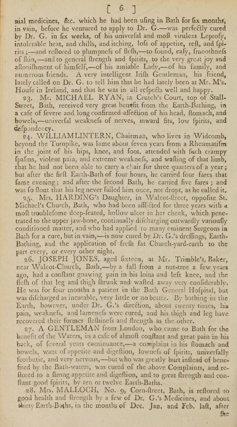 mal medicines, See. which he had been ufing in Bath for fix months, in vain, before he ventured to apply to Dr. G.—was perfe&ly cured by Dr. G. in fix weeks, of his univerfal and mofi virulent Leprofy, intolerable heat, and chills, and itching, lofs of appetite, reft, and fpi- rits;—and refiored to plumpnefs of flelh,—to found, eafy, fmoothnefs of fkin,—and to general ftrength and (pints, to the very great joy and aftonilhment of himfelf,—-of his amiable Lady,'—of his family, and numerous friends. A very intelligent Irifh Gentleman, his friend, lately called on Dr. G. to tell him that he had lately been at Mr. M’s. Houfe in Ireland, and that he was in all refpefls well and happy. 23. Mr. MICHAEL RYAN, hr Crutch’s Court, top of Stall- Street, Bath, received very great benefit from the Earth-Bathing, in a cafe of fevere and long confirmed affeftion of his head, ftomach, and bowels,—univerfal weaknefs of nerves, mward fits, low fpirits, and defponder.cy. 24. WILLIAMLINTERN, Chairman, who lives in Widcomb, beyond the Turnpike, was lame about feven years from a Rheumatifm in the joint of his hips, knee, and foot, attended with fuch crampy fpafins, violent pain, and extreme weaknefs, and wafting of that limb, that he had not been able to carry a chair for three quarters of a year; but after the firft Earth-Bath of four hours, he carried four fares that fame evening; and after the fecond Bath, he carried five fares ; and was fo ftout that his leg never failed him once, nor dropt, as he called it. 25. ^ Mrs. HARDING’s Daughter, in Walcet-ftreet, oppofite St. Michael’s Church, Bath, who had been affbdted for three years with a moft troublefome deep-feated, hollow ulcer in her cheek, which pene¬ trated to the upper jaw-bone, continually difeharging outwardly varioufly conditioned matter, and who had applied to many eminent Surgeons ia Bath for a cure, but in vain,—-is now cured by Dr. G.’s dreflings, Earth- Bathing, and the application of frefh fat Church-yard-earth to the part every, or every other night. 26. JOSEPH JONES, aged fixteen, at Mr. Trimble’s, Baker, near Walcot-Church, Bath,—by a fall from a nut-tree a few years ago, had a conftant gnawing pain in his loins and left knee, and the flefh of that leg and thigh fhrunk and wafted away very eonfiderably. He was for four months a patient in the Bath General Hofpital, but was difeharged as incurable, very little or no better. By bathing in the Earth, however, under Dr. G.’s direction, about twenty times, his pain, weaknefs, and lamenefs were cured, and his thigh and leg have recovered their former flefhinefs and ftrength as the other. 27. A GENTLEMAN from London, who came to Bath for the benefit of the Waters, in a cafe of almoft conftant and great pain in his back, of feveral years continuance,—a complaint in his ftomach and bowels, want of appetite and digeftion, lownefs of fpirits, univerfally fcorbutic, and very nervous,—but who was greatly hurt inftead of bene¬ fited by the Bath-waters, was cured of the above Complaints, and re- ftored to a ftrong appetite and digeftion, and to great ftrength and con¬ ftant good fpirits, by ten or twelve Earth-Baths. 28. Mrs. MALLOCH, No. o, Corn-ftreet, Bath, is reftored to good health and ftrength by a few of Dr. G.’s Medicines, and about flirty Earth-Baths, in the months of Dec, Jan, and Feb, laft, after fke