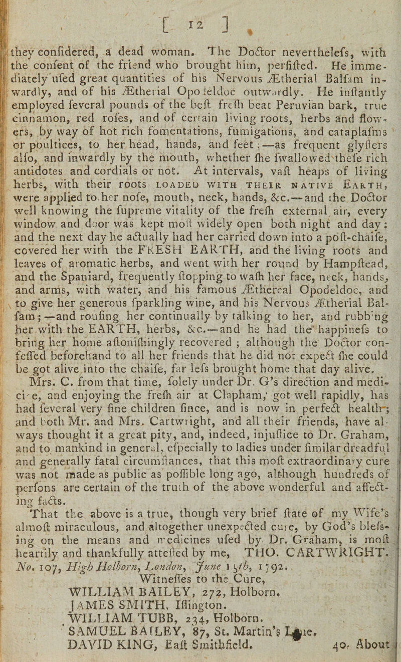 [ I 2 ] they confidered, a dead woman. The Dodor neverthelefs, with the confent of the friend who brought him, perfifled. He imme¬ diately ufed great quantities of his Nervous iEtherial Balfam in¬ wardly, and of his yEthenal Opoieldoc outwardly. He inflantly employed feveral pounds of the befl frefh beat Peruvian bark, true cinnamon, red rofes, and of certain hving roots, herbs and flow¬ ers, by way of hot rich fomentations, fumigations, and cataplafms or poultices, to her head, hands, and feet.;—as frequent glyfle'rs aifo, and inwardly by the mouth, whether fhe fwallowed thefe rich antidotes and cordials or not. At intervals, vafl heaps of living herbs, with their roots loaded with their native Earth, were applied to.her nofe, mouth, neck, hands, &amp;c.—and the Dodor well knowing the fupreme vitality of the freih external air, every window and door was kept moll widely open both night and day: and the next day he actually had her carried down into a pofl-chaife, covered her with the FRESH EARTH, and the living roots and leaves of aromatic herbs, and went with her round by Hampftead, and the Spaniard, frequently flopping to wafh her face, neck, hands., and arms, with water, and his famous ./Ethereal Opodeldoc, and to give her generous fparkling wine, and his Nervous iEtherial Bal¬ fam ; —and roufing her continually by talking to her, and rubb:ng her with the EARTH, herbs, &amp;c.— and he had the' happinefs to bring her home aflonifhingly recovered ; although the Doctor con- fdTed beforehand to all her friends that he did not exped fne could be got alive into the chaife, far lefs brought home that day alive. Mrs. C. from that time, folely under Dr. G’s direction and medi- ci e, and enjoying the frefh air at Clapham,’ got well rapidly, has had feveral very fine children fince, and is now in perfed health1-; and both Mr. and Mrs. Cartwright, and all their friends, have al¬ ways thought it a great pity, and, indeed, injuflice to Dr. Graham, and to mankind in general, especially to ladies under fimilar dreadful and generally fatal circumftances, that this molt extraordinary cure was not made as public as poffible long ago, although hundreds of perfons are certain of the truth of the above wonderful and affect¬ ing fads. That the above is a true, though very brief hate of my Wife’s almofl miraculous, and altogether unexpeded cure, by God’s blefs- ing on the means and medicines ufed by Dr. Graham, is moil heartily and thankfully atteded by me, THO. CARTWRIGHT. No, 107, High Holborn.) London, June 1 ^th, 1792, Witneffes to the Cure, WILLIAM BAILEY, 272, Holborn. JAMES SMITH, Iflington. WILLIAM TUBB, 234, Holborn. ; SAMUEL BAILEY, 87, St. Martin’s L§iq. DAVID KING, Baft Smitbficld. 40. About