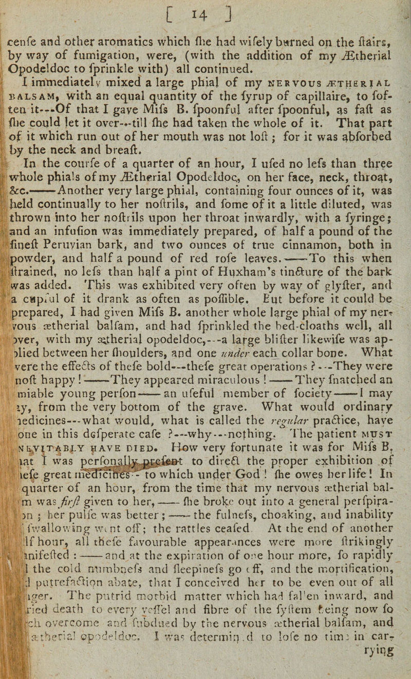 cenfe and other aromatics which fhe had wifely burned on the flairs, by way of fumigation, were, (with the addition of my dEtherial Opodeldoc to fprinkle with) all continued. I immediately mixed a large phial of my nervous aether? al balsam, with ari equal quantity of the fyrup of capillaire, to fof- ten it---Of that I gave Mifs B. fpoonful after fpoonful, as faft as (lie could let it over-*-till (he had taken the whole of it. That part of it which run out of her mouth was not loft ; for it was abforbed by the neck and breaft. In the courfe of a quarter of an hour, I ufed no lefs than three whole phials of my dEtherial Opodeldoc;, on her face, neck, throat, |l&amp;c.-Another very large phial, containing four ounces of it, was held continually to her noftrils, and fome of it a little diluted, was thrown into her noftrils upon her throat inwardly, with a fyringe; and an infufion was immediately prepared, of half a pound of the fineft Peruvian bark, and two ounces of true cinnamon, both in powder, and half a pound of red rofe leaves.-To this when Trained, no lefs than half a pint of Huxham’s tin&amp;ure of the bark was added. This was exhibited very often by way of glyfter, and a capful of it drank as often as poflible. But before it could be prepared, I had given Mifs B. another whole large phial of my ner? vous retherial balfam, and had fprinkled the hed-cloaths well, all 3ver, with my a^therial opodeldoc,---a large blifter likewife was ap¬ plied between her (boulders, and one under each collar bone. What verethe efFedts of thefe bold—thefe great operations ? .--They were noft happy !-They appeared miraculous! ——They fnatched an miable young perfon-an ufeful member of fociety-1 may zy, from the very bottom of the grave. What would ordinary iedicines---what would, what is called the regular practice, have one in this dcfperate cafe ?—why---nothing. The patient must skyiT'ABjLY uave died* H-Ow very fortunate it was for Mifs B, lat I was pcrfonaijy prefea-t to diredl the proper exhibition of lefe great ri^^Tcures—to which under God ! (he owes berlife! In quarter of an hour, from the time that my nervous cetfieriat bai¬ rn was firjl given to her,-(lie broke out into a general perfpipa- m ; her puife was better ;-the fulnefs, choaking, and inability ' ('wallowing went off; the rattles ceafed At the end of another , If hour, all thefe favourable appearances were more ftrikingly i -inifeftcd :-and.at the expiration of one hour more, fo rapidly 1 the cold numbnefs and fleepinefs go t.ff, and the mortification, ; :1 putrefaction abate, that I conceived her to be even out of all Cpiiger. The putrid morbid matter which had fafen inward, and Jp ried death to every yeflel and fibre of the fyffem f.eing now fo 4| |ch overcome and fubdued by the nervous cetherial balfam, and Mpptheria’ opodeldoc, I was determiiy.d to lofe no time in car¬ rying q, v i ■