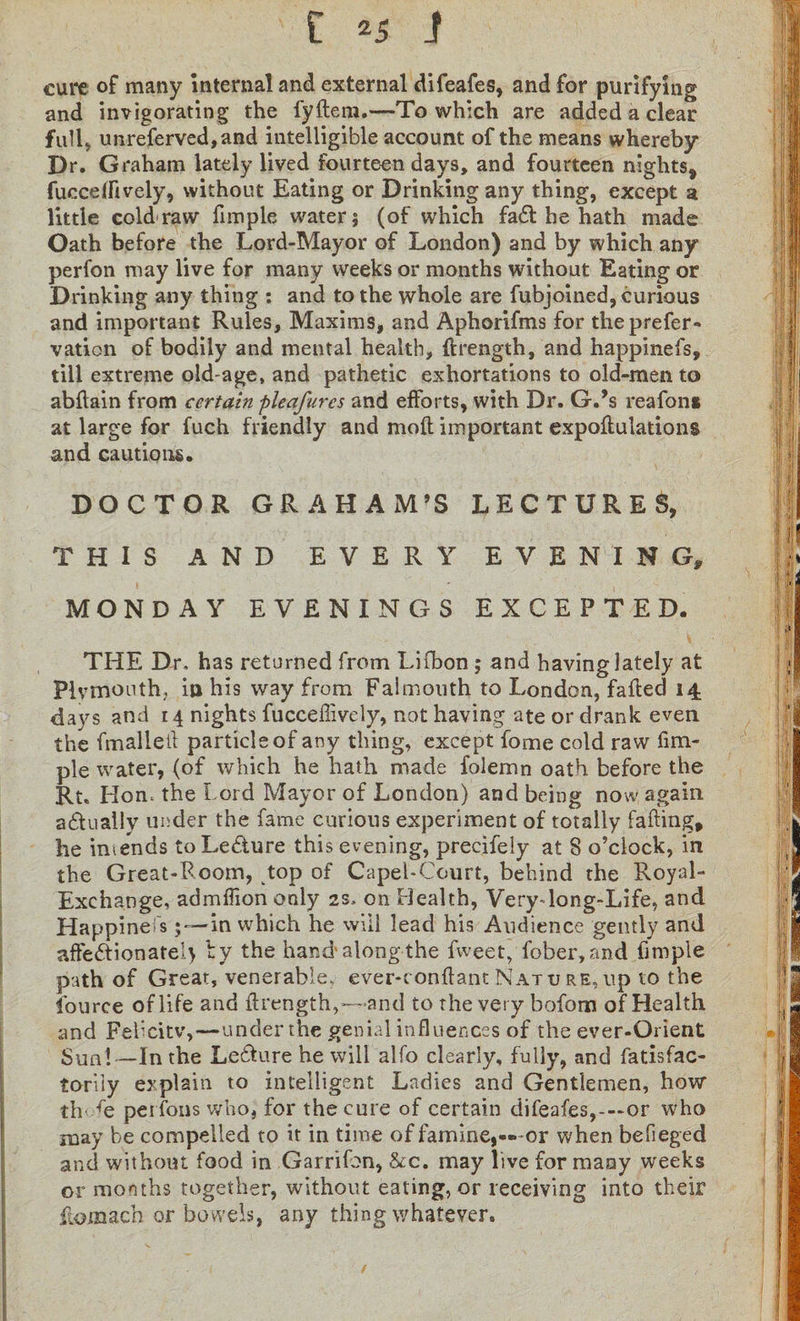[ i cure of many internal and external difeafes, and for purifying and invigorating the fyflera.—To which are added a clear full* unreferved,and intelligible account of the means whereby Dr. Graham lately lived fourteen days, and fourteen nights, fucceffively, without Eating or Drinking any thing, except a little cold raw fimple water 5 (of which fa£l he hath made Oath before the Lord-Mayor of London) and by which any perfon may live for many weeks or months without Eating or Drinking any thing : and to the whole are fubjoined, curious and important Rules, Maxims, and Aphorifms for theprefer- vation of bodily and mental health, (Length, and happinefs, till extreme old-age, and pathetic exhortations to old-men to abflain from certain pleafures and efforts, with Dr. G.’s reafont at large for fuch friendly and moil important expoftulations and cautions. DOCTOR GRAHAM’S LECTURES, THIS AND EVERY EVENING, MONDAY EVENINGS EXCEPTED. THE Dr, has returned from Lifbon ; and having lately at Plymouth, in his way from Falmouth to London, failed 14 days and 14 nights fucceffively, not having ate or drank even the fmalleil particle of any thing, except fome cold raw fim¬ ple water, (of which he hath made folemn oath before the Rt. Hon, the Lord Mayor of London) and being now again actually under the fame curious experiment of totally fading, he intends toLe&amp;ure this evening, precifely at S o’clock, in the Great-Room, top of Capel-Court, behind the Royal- Exchange, admffion only 2s, on Health, Verydong-Life, and Happinefs5—in which he will lead his Audience gently and affe&amp;ionate!} by the hand’along the fweet, fober,and fimple path of Great, venerable, ever-conflant Nature, up to the fource of life and (Length,—and to the very bofom of Health and Feficitv,—under the genial influences of the ever-Orient Sun! —In the Lefture he will alfo clearly, fully, and fatisfac- toriiy explain to intelligent Ladies and Gentlemen, how thTe perfons who, for the cure of certain difeafes,-—or who may be compelled to it in time of famine,—or when befieged and without food in Garrifon, &amp;c. may live for many weeks or months together, without eating, or receiving into their (lomach or bowels, any thing whatever.