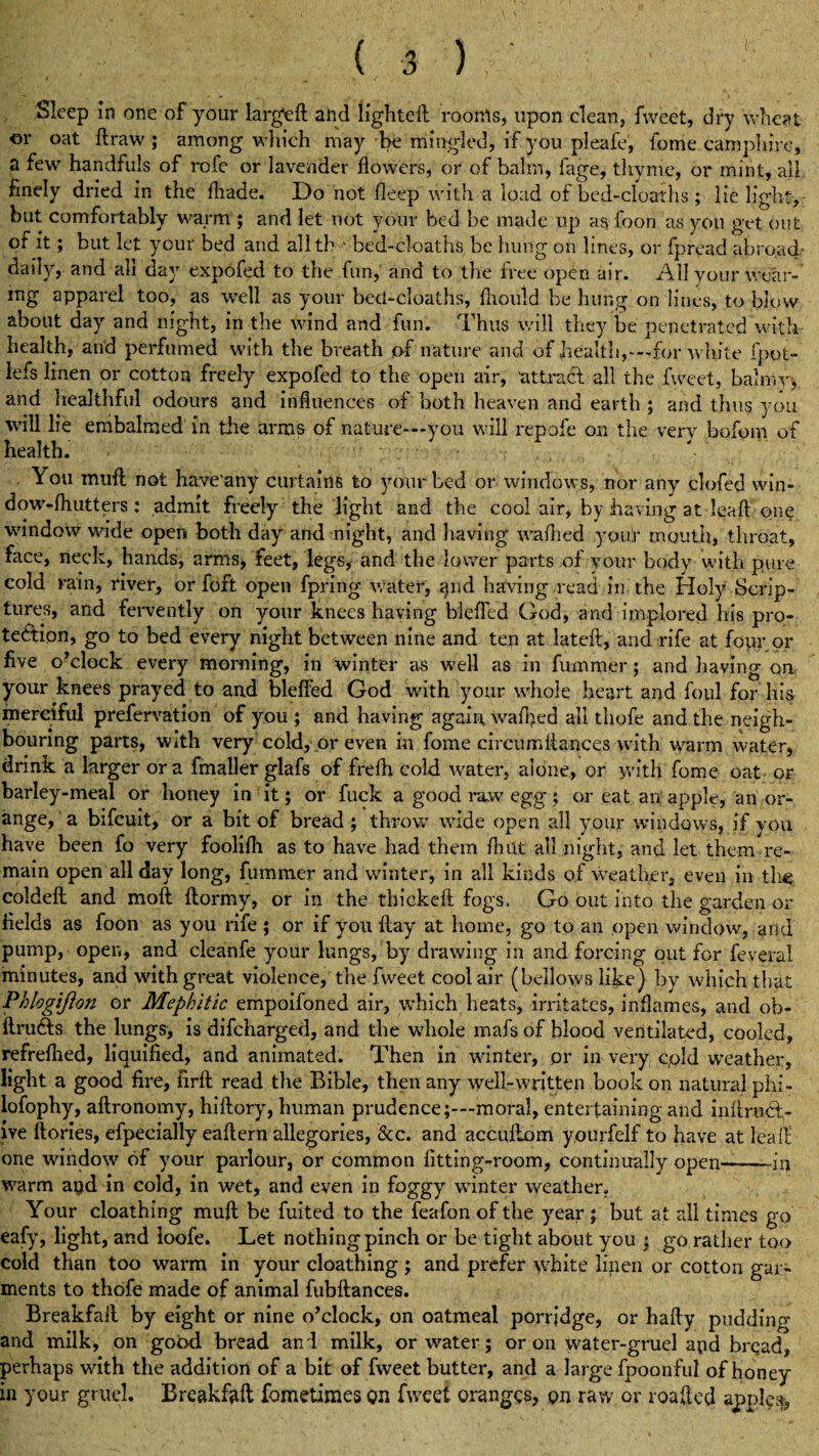 Sleep in one of your large# and lighted; rooms, upon clean, fweet, dry wheat ©r oat draw ; among which may be mingled, if you pleafe, fome camphire, a few handfuls of rofe or lavender dowers, or of bairn, fage, thyme, or mint, all finely dried in the diade. Do not deep with a load of bed-cloaths; lie light, but comfortably warm ; and let not your bed be made up as foon as you get out of it; but let your bed and allth ' bed-cloaths be hung on lines, or fpread abroach daily, and ah day expofed to the fun, and to the iree open air. All your wear- mg apparel too, as well as your bed-cloaths, diould be hung on lines, to blow about day and night, in the wind and fun. Thus will they be penetrated with health, and perfumed with the breath of nature and of health,—for white fpot- lefs linen or cotton freely expofed to the open air, attract all the fweet, balmy, and healthful odours and influences of both heaven and earth ; and thus you will lie embalmed in the arms of nature—you will repofe on the very bofom of health. You mud not have any curtains to your bed or windows, nor any clofed win- dow-fhutters : admit freely the light and the cool air, by having at lead one window wide open both day and night, and having wadied your mouth, throat, face, neck, hands, arms, feet, legs, and the lower parts of your body with pure cold rain, river, or foft open fpring water, qnd having read in the Holy Scrip¬ tures, and fervently on your knees having blefied God, and implored his pro¬ tection, go to bed every night between nine and ten at lated, and rife at four or five o’clock every morning, in winter as well as in fummer; and having on your knees prayed to and bleffed God with your whole heart and foul for his merciful prefervation of you ; and having again waffied all thofe and the neigh¬ bouring parts, with very cold, or even in fome circumdances with warm water, drink a larger ora fmaller glafs of frefh cold water, alone, or with fome oat or barley-meal or honey in it; or fuck a good raw egg; or eat an apple, an or¬ ange, a bifeuit, or a bit of bread; throw wide open all your windows, if you have been fo very foolifh as to have had them flint all night, and let them re¬ main open all day long, dimmer and winter, in all kinds of weather, even in the colded and mod dormy, or in the tbicked fogs. Go out into the garden or fields as foon as you rife ; or if you day at home, go to an open window, arid pump, open, and cleanfe ymur lungs, by drawing in and forcing out for feveral minutes, and with great violence, the fweet cool air (bellows like) by which that Phlogijion or Mephitic empoifoned air, which heats, irritates, inflames, and ob- ftru&s the lungs, is difeharged, and the whole mafs of blood ventilated, cooled, refrefhed, liquified, and animated. Then in winter, or in very cpld weather, light a good fire, fird read the Bible, then any well-written book on natural phi- lofophy, adronomy, hidory, human prudence;—moral, entertaining and mftrucl- ive dories, efpecially eadern allegories, &c. and accudom yourfelf to have at lead' one window of your parlour, or common fitting-room, continually open-iu warm apd in cold, in wet, and even in foggy winter weather. Your cloathing mud be fuited to the feafon of the year ; but at all times go eafy, light, and ioofe. Let nothing pinch or be tight about you ; go rather too cold than too warm in your cloathing ; and prefer white linen or cotton gar¬ ments to thofe made of animal fubdances. BreakfaR by eight or nine o’clock, on oatmeal porridge, or hady pudding and milk, on good bread and milk, or water; or on water-gruel apd bread, perhaps with the addition of a bit of fweet butter, and a large fpoonful of honey in your gruel. Breakfaft fometimes Qn fweet oranges, on raw or loaded apples,