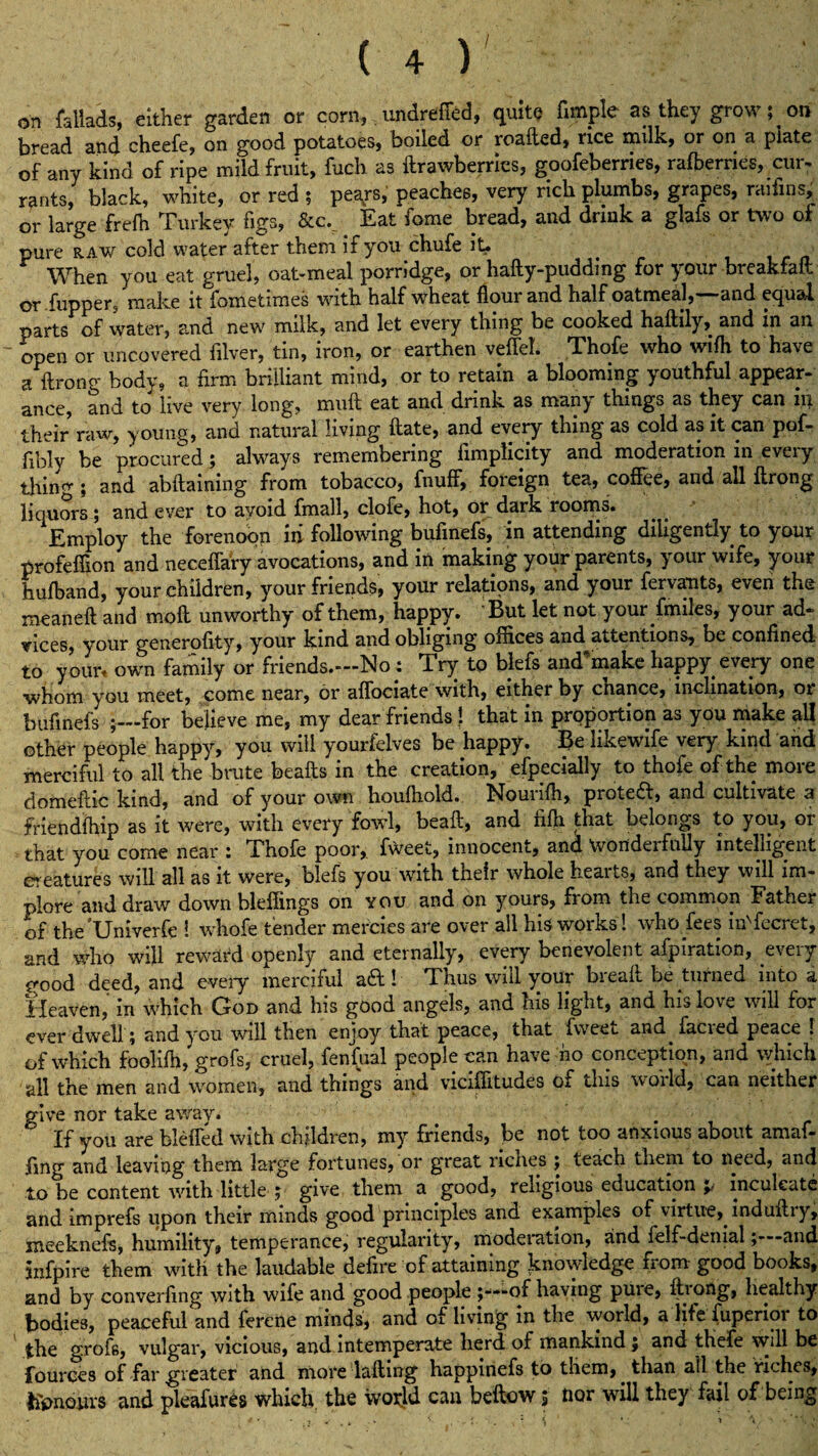 / on fallads, either garden or corn, undrefied, quite fimple as they grow ; on bread and cheefe, on good potatoes, boiled or roafted, rice nulk, or on a plate of any kind of ripe mild fruit, fuel) as ftrawberries, goofeberries, rafberries, cur- rants, black, white, or red ; peays, peaches, very rich plumbs, grapes, raifins, or large frefh Turkey figs, &cv Eat fome bread, and drink a glafs or two of pure raw cold water after them if you chufe it- When you eat gruel, oat-meal porridge, or hafty-pudding for your breakfaft or flipper, make it fometimes with half wheat flour and half oatmeal,—and equal parts of water, and new' milk, and let every thing be cooked haftily, and in an open or uncovered filver, tin, iron, or earthen veffel. Thofe who wifh to have a ftrong body, a firm brilliant mind, or to retain a blooming youthful appear- ance, and to live very long, mult eat and drink as many things as they can ill their raw, young, and natural living ftate, and every thing as cold as it can pof- fibly be procured; always remembering fimplicity and moderation in eveiy tiling ; and abftaining from tobacco, fnuff, foreign tea, coffee, and ail ftrong liquors; and ever to avoid fmall, clofe, hot, or dark rooms. Employ the forenoon in following bufinefs, in attending diligently to your profeffion and neceffary avocations, and in making your parents, your wife, your hufband, your children, your friends, your relations, and your fervants, even the xneaneft and moll unworthy of them, happy. But let not your.fmiles, your ad¬ vices, your generofity, your kind and obliging offices and attentions, be confined to your, own family or friends.—No: Try to blefs and’make happy every one whom you meet, come near, or affociate with, either by chance, inclination, or bufinefs ;—for believe me, my dear friends } that in proportion as you make all other people happy, you will yourfelves be happy. Be likewife very kind and merciful to all the brute beafts in the creation, efpecially to thofe of the more domeftic kind, and of your own houfhold. Nourifh, proteft, and cultivate a firiendfhip as it were, with every fowl, beaft, and fifh that belongs to you, or that you come near : Phofe poor, fweet, innocent, and wondeifully intelligent f eatures will all as it were, blefs you with their whole hearts, and they will im¬ plore and draw down bleffings on you and on yours, from the common Father of theUniverfe ! whofe tender mercies are over all his works! who fees iuTccret, and who will reward openly and eternally, every benevolent afpiration, every eood deed, and eveiy merciful aft! Thus will your breafl be turned into a Heaven, in which God and his good angels, and his light, and his love will for ever dwell; and you will then enjoy that peace, that fweet and^facied peace ! of which foolifh, grofs, cruel, fenfual people can have no conception, and which all the men and women, and things and vicilfitudes of this woild, can neither give nor take awav. ° If you are bleffed with children, my friends, be not too anxious about amaf- fing and leaving them large fortunes, or great riches ; teach them to need, and to be content with little ; give them a good, religious education p inculcate and imprefs upon their minds good principles and examples of virtue, indufliy, meeknefs, humility, temperance, regularity, moderation, and felf-denial;—and jnfpire them with the laudable defire of attaining knowledge fiom good books, and by converfing with wife and good people ;—of having pure, fliong, healthy bodies, peaceful and ferene minds, and of living in the world, a life fuperior to the grof6, vulgar, vicious, and intemperate herd of mankind; and thefe will be fources of far greater and more lafting happinefs to them, than all the riches, honours and pleafures which the world can beftow 3 nor will they fail of being