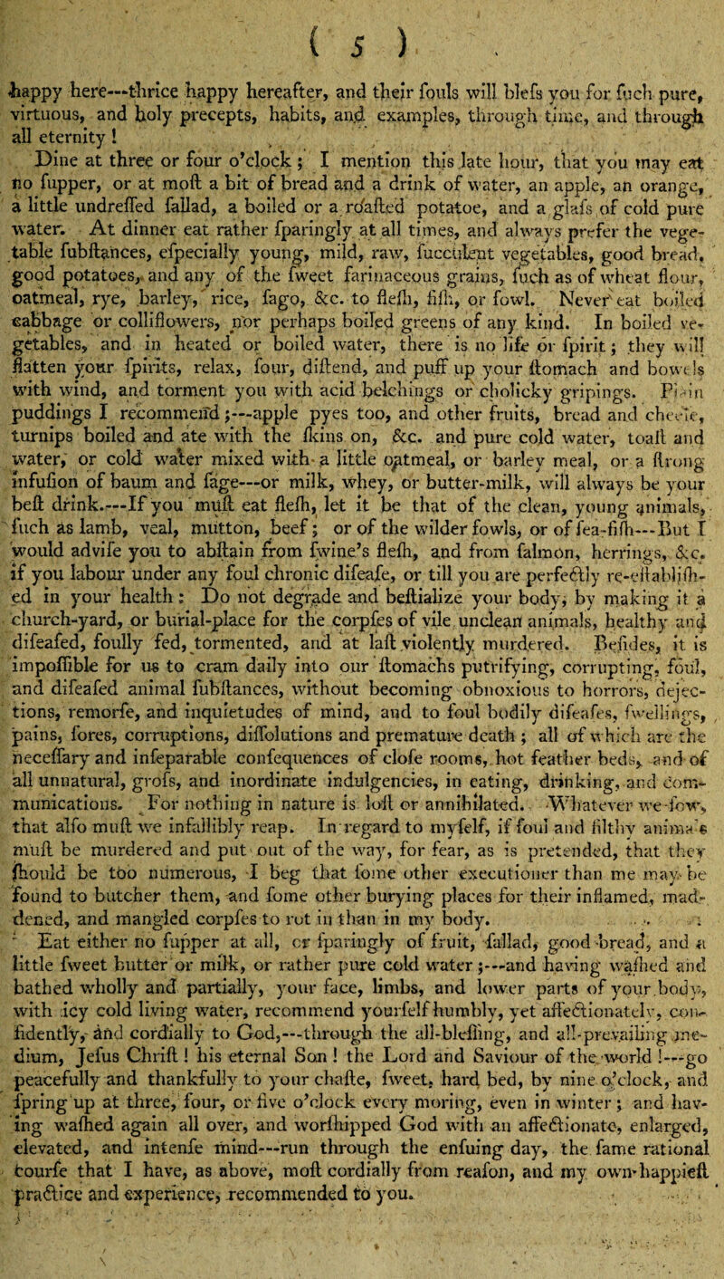 is) .happy here—thrice happy hereafter, and their fouls will blefs you for fuch pure, virtuous, and holy precepts, habits, and examples, through time, and through all eternity! Dine at three or four o’clock ; I mention this late hour, that you may eat tio fupper, or at moft a bit of bread and a drink of water, an apple, an orange, a little undrefled fallad, a boiled or a ro'afted potatoe, and a .glafs of cold pure water. At dinner eat rather fparingly at all times, and always prefer the vege¬ table fubftances, efpecialiy young, mild, raw, fucculent vegetables, good bread, good potatoes, and any of the fweet farinaceous grains, fuch as of wheat flour, oatmeal, rye, barley,' rice, fago, &c. to flefli, fifh, or fowl. Never'eat boiled cabbage or colli flowers, nor perhaps boiled greens of any kind. In boiled ve¬ getables, and in heated or boiled water, there is no life or fpirit; they will flatten your fpirlts, relax, four, diftend, and puff up your ftomach and bowels with wind, and torment you with acid ■ belch ings or cholicky gripings. Pi-u’ri puddings I recommend j—apple pyes too, and other fruits, bread and chevle, turnips boiled and ate with the {kins on, &c. and pure cold water, toail and water, or cold waler mixed with- a little opt meal, or barley meal, or a ftrong infufion of baum and {age—or milk, whey, or butter-milk, will always be your beft drink.—If you muft eat flefh, let it be that of the clean, young animals, fuch as lamb, veal, mutton, beef; or of the wilder fowls, or of fea -iifh—But I would advife you to abftain from fwine’s flefli, and from falmon, herrings, <lc. if you labour under any foul chronic difeafe, or till you are perfectly re-eftablifh- ed in your health: Do not degrade and beftialize your body; by making it a church-yard, or burial-place for the corpfes of vile unclean! animals, healthy and difeafed, foully fed, tormented, and at laft violently murdered. Befides, it is impoflible for us to cram daily into our ftomachs petrifying, corrupting, foul, and difeafed animal fubftances, without becoming obnoxious to horrors, dejec¬ tions, remorfe, and inquietudes of mind, and to foul bodily difeafes, fWllings, pains, fores, corruptions, diffolutions and premature death ; all of which are the neceffary and infeparable confequences of clofe rooms, hot feather beds, and of all unnatural, grofs, and inordinate induigendes, in eating, drinking, and com¬ munications. For nothing in nature is loft or annihilated. -Whatever we -low, that alfomuftwe infallibly reap. In regard to rnyfelf, if foul and filthv anima-s mlift be murdered and put out of the way, for fear, as is pretended, that they (hould be tt>o numerous, I beg that tome other executioner than me may be found to butcher them, and fome other burying places for their inflamed, mad¬ dened, and mangled corpfes to rot in than in my body. ' Eat either no fupper at all, cr fparingly of fruit, fallad, good -bread, and a little fweet butter or milk, or rather pure cold waterand having vvafhed and bathed wholly and partially, your face, limbs, and lower parts of your .body, with icy cold living water, recommend yourfelf humbly, yet affectionately, con¬ fidently,-and cordially to God,—through the all-bleiling, and all - pre vailin g jn e- dium, Jefus Chrift ! his eternal Son ! the Lord and Saviour of the -world !—go peacefully and thankfully to your chafte, fweet, hard bed, by nine o’clock, and fpring up at three/four, or five o’clock every moring, even in winter \ and hav¬ ing wafhed again all oyer, and worfhipped God with an affectionate, enlarged, elevated, and intenfe mind—run through the enfuing day, the fame rational tourfe that I have, as above, moft cordially from reafon, and my own*happieft practice and experience,-recommended to you.