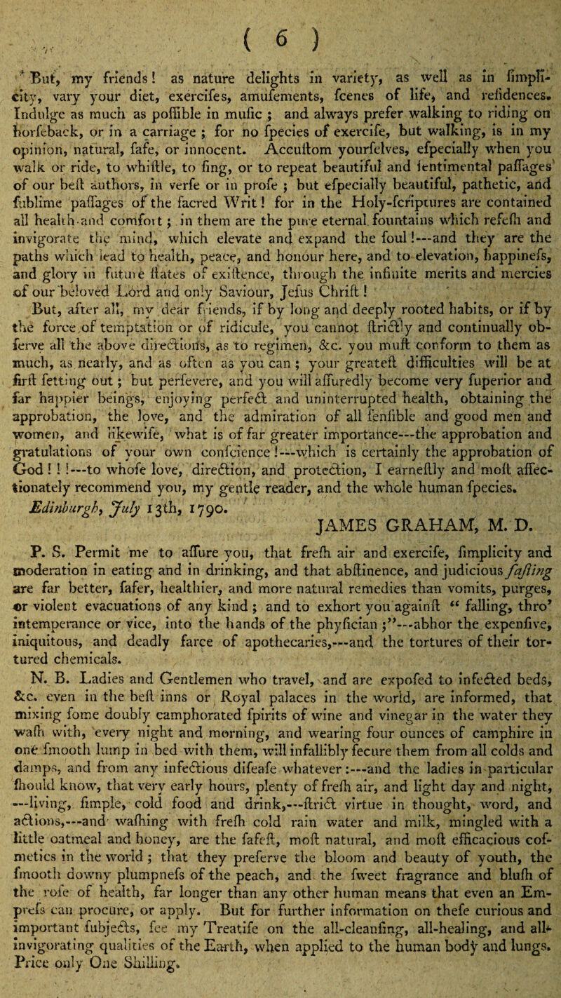 * But, my friends! as nature delights in variety, as well as in fimpfi- city, vary your diet, exercifes, amufements, fcenes of life, and refidences. Indulge as much as poffible in mulic ; and always prefer walking to riding on horfeback, or in a carriage ; for no fpecies of exercife, but walking, is in my opinion, natural, fafe, or innocent. Accuftom yourfeives, efpecially when you walk or ride, to whiftle, to fing, or to repeat beautiful and fentimental paffages of our bell authors, in verfe or in profe ; but efpecially beautiful, pathetic, arid fiiblime paffages of the facred Writ! for in the Holy-fcriptures are contained all health-and comfott; in them are the pure eternal fountains which refefh and invigorate thg mind, which elevate and expand the foul!-—and they are the paths which lead to health, peace, and honour here, and to elevation, happtnefs, and glory in future dates of exigence, through the infinite merits and mercies of our beloved Lord and only Saviour, Jcfus Chrift! But, after all, mv dear f iends, if by long and deeply rooted habits, or if by the force of temptation or of ridicule, you cannot ftridfly and continually ob- ferve all the above directions, as to regimen, &c. you muft conform to them as much, as nearly, and as often as you can ; your greatefl difficulties will be at firft fetting out; but perfevere, and you will affuredly become very fuperior and far happier beings, enjoying perfect and uninterrupted health, obtaining the approbation, the love, and the admiration of all fenfible and good men and women, and like wife, what is of far greater importance—the approbation and gvatulations of your own conference !—which is certainly the approbation of God! ! !—to whofe love, direction, and protection, I earneftly and molt affec¬ tionately recommend you, my gentle reader, and the whole human fpecies. Edinburgh, July 13th, 17 90. JAMES GRAHAM, M. D. P. S. Permit me to affure you, that frefh air and exercife, fimplicity and moderation in eating and in drinking, and that abftinence, and judicious fajiing are far better, fafer, healthier, and more natural remedies than vomits, purges, ©r violent evacuations of any kind ; and to exhort you again ft u falling, thro’ intemperance or vice, into the hands of the phyfician -abhor the expenfive, iniquitous, and deadly farce of apothecaries,—and the tortures of their tor¬ tured chemicals. N. B. Ladies and Gentlemen who travel, and are expofed to infected beds, &.c. even in the beft inns or Royal palaces in the world, are informed, that mixing fome doubly camphorated fpirits of wine and vinegar in the water they waftt with, every night and morning, and wearing four ounces of camphire ill one fmooth lump in bed with them, will infallibly fecure them from all colds and damps, and from any infectious difeafe whateverand the ladies in particular fhoukl know, that very early hours, plenty of frefh air, and light day and night, —living, fimple, cold food and drink,- —ftridt virtue in thought, word, and actions,—and wafhing with frefh cold rain water and milk, mingled with a little oatmeal and honey, are the fafeft, moft natural, and moft efficacious cof- metics in the world ; that they preferve the bloom and beauty of youth, the fmooth downy plumpnefs of the peach, and the fvveet fragrance and blufli of the role of health, far longer than any other human means that even an Em* prtfs can procure, or apply. But for further information on thefe curious and important fubjeCts, fee my Treatife on the ali-cleanfmg, all-healing, and all* Invigorating qualities of the Earth, when applied to the human body and lungs. Price only One Shilling.