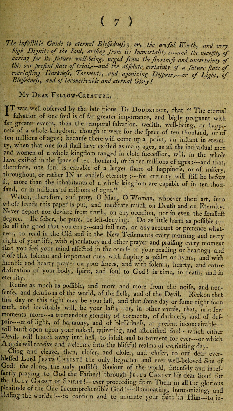 7be infallible Guide to eternal Blejfednefs; or, the awful Worth, and very high Dignity of the Soul, arifing from its Immortality ;—and the neccfity of caring for its future well-being, urged from the Jhortnefs and uncertainty of this ourprefentJlate of trial,—and the abfolute, certainty of a future fate of everfafing Darknefs, Torments, and agonizing Defpair,—or of Lfakt, of Blejfednefs, and oj inconceivable and eternal Glory l My Dear Fellow-Creature, TT was well obferved by the late pious Dr Doddridge, that “ The eternal falvation of one foul is of far greater importance, and bigly pregnant with far greater events, than the temporal falvation, wealth, well-being, or happi- nefs of a whole kingdom, though it were for the fpace of ten thoufand, or of ten millions of ages; becaufe there will come up a point, an inftant in eterni¬ ty, when that one foul ftiall have exifled as many ages, as all the individual men and women of a whole kingdom ranged in clofe fuccefiion, will, in the whole have exifted in the fpace of ten thoufand, at in ten millions of ages and that, therefore, one foul is capable of a larger (hare of happinefs, or of miferv, throughout, or rather IN an endlefs eternity for eternity will Hill be before it, more than, the inhabitants of a whole kingdom are capable of in ten thou¬ fand, or in millions of millions of ages.” ' v Watch, therefore, and pray, O Man, O Woman, whoever thou art, into vvhofe hands this paper is put, and meditate much on Deatli and on Eternity. Never depart nor deviate from truth, on any oecafion, nor in even the fmallek degree. Be fober, be pure, be felf-denving. Do as little harm as pofiible ;— do all the good that you can j—and fail not, on any account or pretence what¬ ever, to read in the Oid and in the New Teftaments every morning and every night ox your life, with ejaculatory and other prayer and praifing every moment that you feel your mind affe&ed in the courfe of your reading or hearing; and cl of? this folemn and important duty with Tinging a pfalm or hymn, and with humble and hearty prayer on your knees, and with folemn, hearty, and entire dedication of youi body, fpint, and foul to God! in time, in death, and in eternity. Retire as much as pofiible, and more and more from the noife, and non- fenfe, and delusions of the world, of the fiefli, and of the Devil. Reckon that this day or this night may be your laft, and that dome day or fome night fooh mult, and inevitably will, be your laft;-—or, In other words, that, in a few moments more--a tremendous eternity of torments, of darknefs, and of dcf- pau —01 of light, of harmony, and of bleiTednefs, at prefent inconceivable— will burft open upon your naked, quivering, and aftoniflied foul—which either Devils will fnatch away into hell, to infult and to torment for ever—or which Angels will receive and welcome into the blifsful realms of everlafting day. Cling and cleave, then, clofer, and clofer, and ciofer, to our dear ever- blefled Lord Jesus Christ! the only begotten and ever well-beloved Son of God! the alone, the only pofiible Saviour of the world, intenfely arid incef- fantly praying to God the Father! through Jesus Christ his dear Son! for the Holy Ghost or Spirit!—ever proceeding from Them in all the glorious plenitude of the One Incomprehenfible God !—illuminating, harmonizing, and biefiiug the worlds!—to confirm and to animate your faith’in Him_to in-