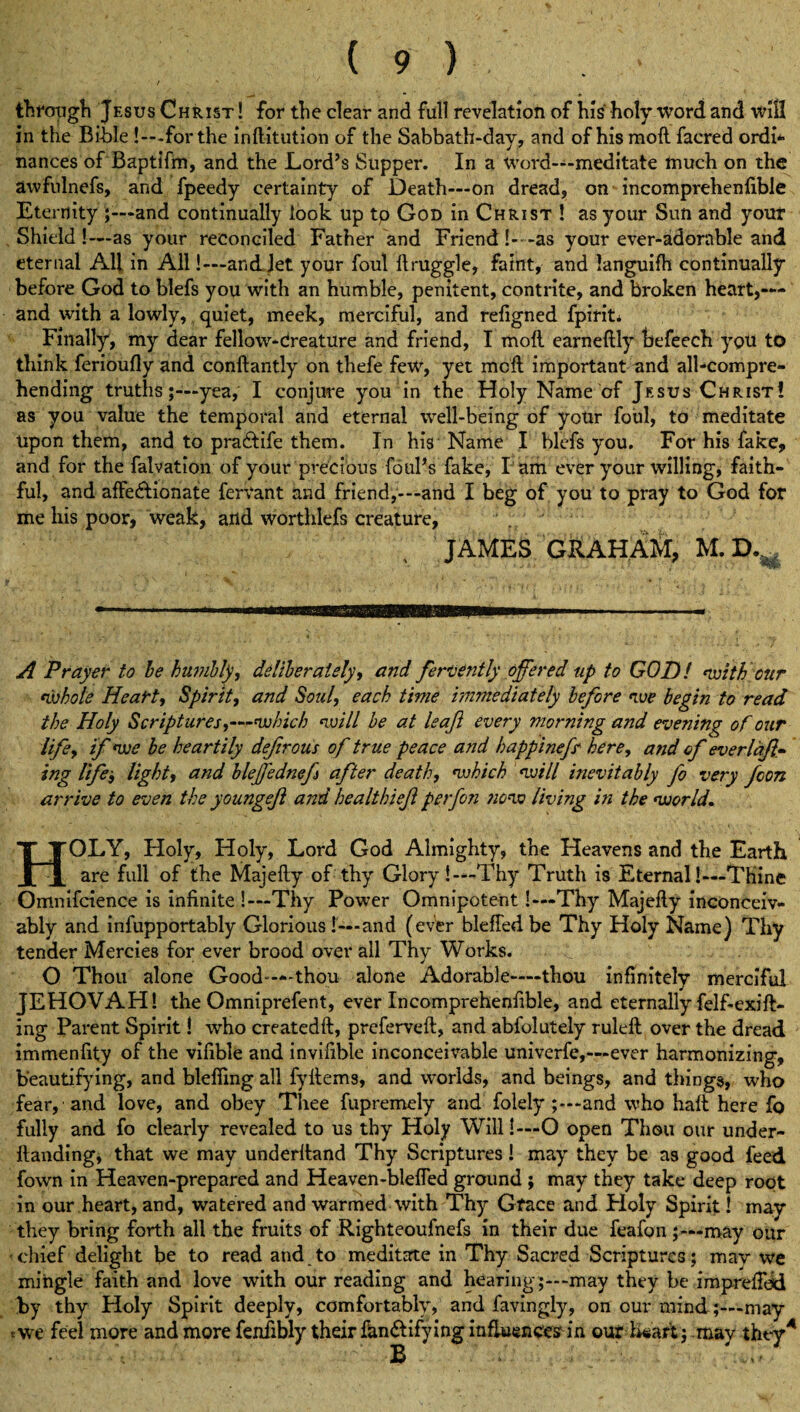 / • through JesusChrist! for the clear and full revelation of his holy word and will in the Bible !—for the inftitution of the Sabbath-day, and of his raoft facred ordi¬ nances of Baptifm, and the Lord’s Supper. In a Word—meditate much on the awfulnefs, and fpeedy certainty of Death—on dread, on incomprehenfible Eternity ;—and continually look up tp God in Christ ! as your Sun and your Shield!- —as your reconciled Father and Friend !- -as your ever-adorable and eternal All in All!—and Jet your foul ftruggle, faint, and languifh continually before God to blefs you with an humble, penitent, contrite, and broken heartl¬ and with a lowly, quiet, meek, merciful, and refigned fpirit* Finally, my dear fellow-Creature and friend, I moll earneftly befeech you to think ferioufly and conftantly on thefe few, yet mcfl important and all-compre¬ hending truths;—yea, I conjure you in the Holy Name of Jesus Christ! as you value the temporal and eternal well-being of your foul, to meditate Upon them, and to pradlife them. In his Name I blefs you. For his fake, and for the falvation of your precious foul’s fake, l am ever your willing, faith¬ ful, and afFedlionate fervant and friend,-—and I beg of you to pray to God for me his poor, weak, and worthlefs creature, JAMES GRAHAM, M.D.^ A Prayer to be humbly, deliberately, and fervently offered up to GOD! with our whole Heart, Spirit, and Soul, each time immediately before we begin to read the Holy Scriptures,—which will be at leaf every morning and evening of our life, if we be heartily defirous of true peace and bappinefs here, and of everlaf- ing life-, light, and bleffednef after death, which will inevitably fo very foon arrive to even the youngeff and healthief perfon now living in the world. HOLY, Holy, Holy, Lord God Almighty, the Heavens and the Earth are full of the Majelly of thy Glory!—Thy Truth is Eternal!—THine Omnifcience is infinite !—Thy Power Omnipotent !—Thy Majefly inconceiv¬ ably and infupportably Glorious [—and (ever blefled be Thy Holy Name) Thy tender Mercies for ever brood over all Thy Works. O Thou alone Good—thou alone Adorable—thou infinitely merciful JEHOVAH! the Omniprefent, ever Incomprehenfible, and eternally felf-exift- ing Parent Spirit! who createdft, preferred:, and abfolutely ruled over the dread immenfity of the vifible and invifible inconceivable univerfe,—ever harmonizing, beautifying, and blefiing all fyllems, and worlds, and beings, and things, who fear, and love, and obey Thee fupremely and folely and who halt here fo fully and fo clearly revealed to us thy Holy Will!—O open Thou our under- llanding, that we may underlland Thy Scriptures! may they be as good feed fown in Heaven-prepared and Heaven-bleded ground ; may they take deep root in our heart, and, watered and warmed with Thy Grace and Holy Spirit! may they bring forth all the fruits of Righteoufnefs in their due feafon ;—may our chief delight be to read and to meditate in Thy Sacred Scriptures; may we mingle faith and love with our reading and hearing;—may they be imprefied by thy Holy Spirit deeply, comfortably, and favingly, on our mind;—may twe feel more and more fenfibly their fUndlify mg influences in our Wart; may they4