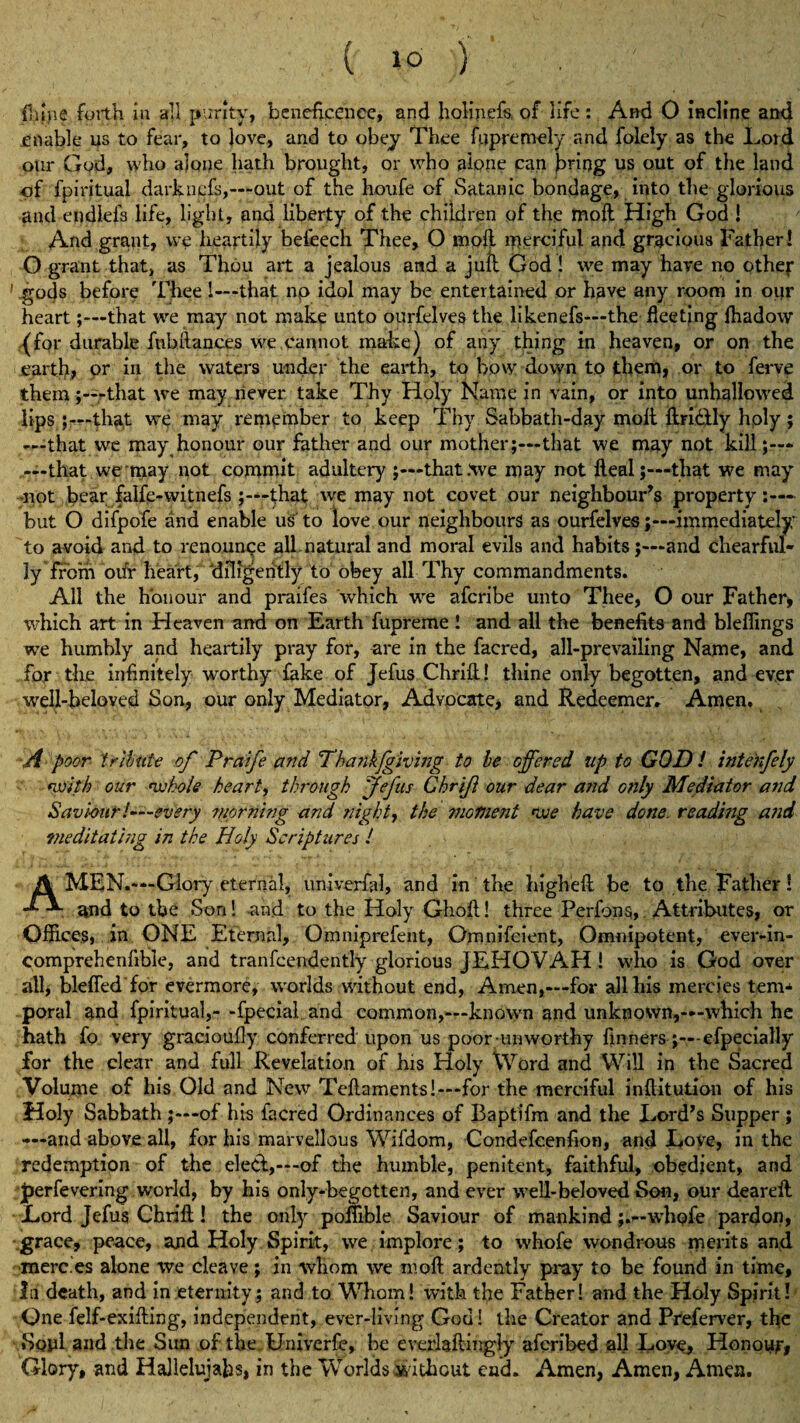 fhljie forth in all purity, beneficence, and holinefs, of life : And 0 incline and enable us to fear, to love, and to obey Thee fupremely and folely as the Lord our God, who alone hath brought, or who alone can bring us out of the land of fpiritual darknefs,—out of the houfe of Satanic bondage, into the glorious and endiefs life, light, and liberty of the children of the mofl High God ! And grant, we heartily befeech Thee, O mod iperciful and gracious Father! O grant that, as Thou art a jealous and a jufb God ! we may have no other ’ .gods before Thee 1—that np idol may be entertained or have any room in our heart;—that we may not make unto ourfelves the likenefs—the fleeting fhadow (for durable fnhftances we cannot make) of any thing in heaven, or on the earth, or in the waters under the earth, to how down to them, or to ferve them;—that we may never take Thy Holy Name in vain, or into unhallowed lips ;—that we may remember to keep Thy Sabbath-day molt fhri&ly hply; —that we may honour our father and our mother;—that we may not kill ;— —that we may not commit adultery that .We may not deal;—that we may ■not bear falfe-witnefs that we may not covet our neighbour’s property but O difpofe and enable us to love our neighbours as ourfelves;—immediately to avoid and to renounce all natural and moral evils and habits;—and chearful- ly from oifr heart, diligently to obey all Thy commandments. All the honour and praifes which we aferibe unto Thee, O our Father, which art in Heaven and on Earth fupreme ! and all the benefits and bleflings we humbly and heartily pray for, are in the facred, all-prevailing Name, and for the infinitely worthy fake of Jefus Chrift! thine only begotten, and ever well-beloved Son, our only Mediator, Advocate, and Redeemer. Amen. A poor tribute of Praife and Thankjgiving to be offered up to GOD! intenfely <with our whole heart, through 'Jefus Chrif our dear and only Mediator and Saviour!—every morning and nighty the mofnent we have done. reading and meditating in the Holy Scriptures l A MEN.—Glory eternal, univerfal, and in the high eft be to the Father! ^nd to the Son! and to the Holy Ghoft! three Perfons, Attributes, or Offices, in ONE Eternal, Omniprefent, Omnifcient, Omnipotent, ever-in- eomprehenfible, and tranfcendently glorious JEHOVAH ! who is God over all, bleffed for evermore, worlds without end, Amen,-—for alibis mercies tem* poral and fpiritual,- -fpecial. and common,—known and unknown,—which he hath fo very gracioufly conferred upon us poor-unworthy linnersefpecially for the clear and full Revelation of his Holy Word and Will in the Sacred Volume of his Old and New Teftaments!—for the merciful inftitution of his Holy Sabbath of his facred Ordinances of Baptifm and the Lord’s Supper ; —and above all, for his marvellous Wifdom, Condefcenhon, and Love, in the redemption of the elect,—of the humble, penitent, faithful, obedient, and Jjerfevering world, by his only-begotten, and ever well-beloved Son, our deareft Lord Jefus Chrift! the only pofTible Saviour of mankind;.—whofe pardon, grace, peace, ajid Holy Spirit, we implore; to whofe wondrous merits and merc.es alone we cleave; in whom we mod ardently pray to be found in time. In death, and in eternity ; and to Whom! with the Father! and the Holy Spirit! One felf-exifting, independent, ever-living God! the Creator and Preferver, the Soul and the Sun of the Univerfe, be everlaftingly aferibed all Love, Honour, Glory, and Halleluiahs, in the Worlds without end. Amen, Amen, Amen.