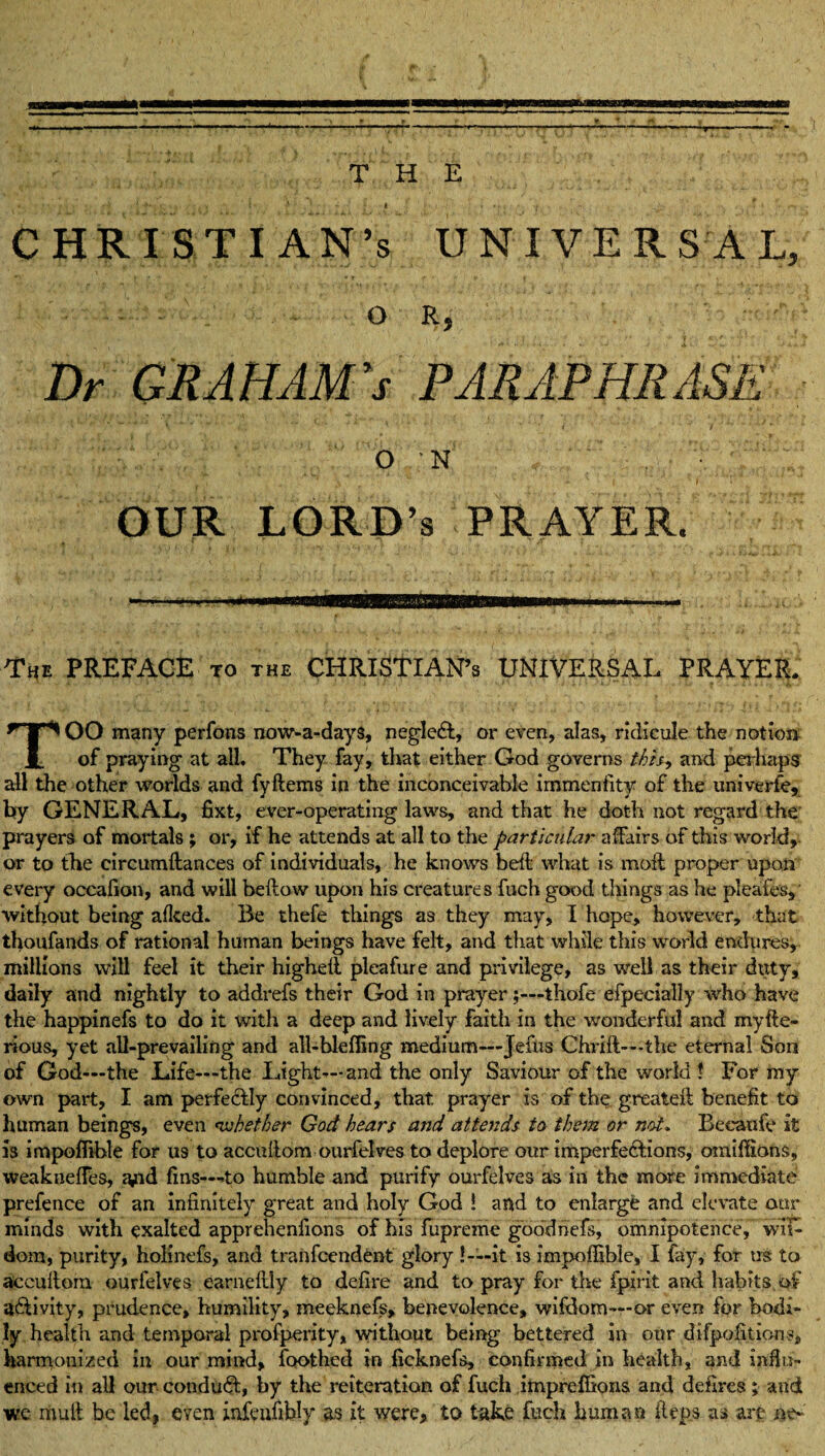 THE CHRISTIAN’S UNIVERSAL, OR, Dr GRAHAM's PARAPHRASE O ,'N' OUR LORD’S PRAYER. The PREFACE to the CHRISTIAN’S UNIVERSAL PRAYER. TOO many perfons now-a-days, neglcdl, or even, alas, ridicule the notion of praying1 at all. They fay, that either God governs this, and perhaps all the other worlds and fyftems in the inconceivable immenfity of the univerfe, by GENERAL, fixt, ever-operating laws, and that he doth not regard the prayers of mortals ; or, if he attends at all to the particular affairs of this world, or to the circumftances of individuals, he knows bell what is moil proper upon every occafion, and will bellow upon his creatures fuch good things as he pleafes, without being a Iked* Be thefe things as they may, I hope, however, that thoufands of rational human beings have felt, and that while this world endures, millions will feel it their highell pleafure and privilege, as well as their duty, daily and nightly to addrefs their God in prayer;—thofe efpecially who have the happinefs to do it with a deep and lively faith in the wonderful and myfte- rious, yet all-prevailing and all-hleffing medium—Jefus Chrift—the eternal Son of God—the Life—the Light—and the only Saviour of the world * For my own part, I am perfectly convinced, that prayer is of the; greatell benefit to human beings, even whether God hears and attends to them or not* Beeaufe it is impoffible for us to accullom ourfelves to deplore our imperfections, omiffions, weaknelFes, and fins—-to humble and purify ourfelves as in the more immediate prefence of an infinitely great and holy God ! and to enlarge and elevate our minds with exalted apprehenfions of his fupreme goddriefs, omnipotence, wifi dom, purity, holinefs, and tranfcendent glory ! —it is impoffible, I fay, for us to accullom ourfelves earneflly to defire and to pray for the fpirit and habits.of activity, prudence, humility, meeknefs, benevolence, wifdom—or even for bodi¬ ly health and temporal profperity, without being bettered in our difpofitions, harmonized in our mind, foothed in ficknefs, confirmed in health, and influ¬ enced in all our conduct, by the reiteration of fuch impreffions and defires; and we riiuil be led, even infenfiidy as it were, to take fuch human Arps as are ne-