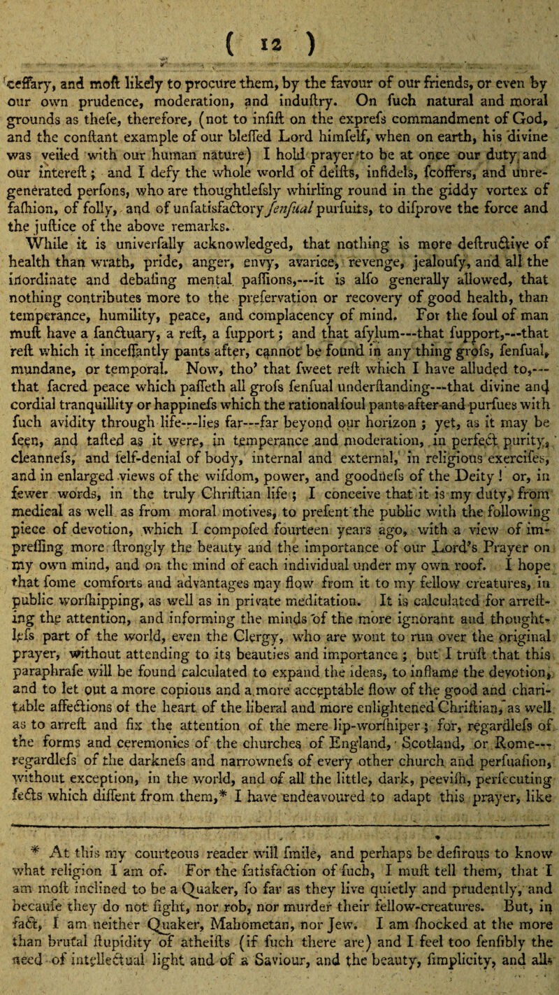 ( I#') 9*' •••♦•■* ' . ' 'ceffary, and moft likely to procure them, by the favour of our friends, or even by our own prudence, moderation, and induftry. On fuch natural and moral grounds as thefe, therefore, (not to infift on the exprefs commandment of God, and the conftant example of our blefied Lord himfelf, when on earth, his divine was veiled with our human nature ) I hold prayer'to be at once our duty, and our intereft; and I defy the whole world of deifts, infidels, fcoffers, and unre¬ generated perfons, who are thoughtlefsly whirling round in the giddy vortex of fafhion, of folly, and of unfatisfa&ory fenfual purfuiis, to difprove the force and the juftice of the above remarks. While it is univerfally acknowledged, that nothing is more deftru&iye of health than wrath, pride, anger, envy, avarice* revenge, jealoufy, and all the inordinate and debating mental, paflions,—it is alfo generally allowed, that nothing contributes more to the prefervation or recovery of good health, than temperance, humility, peace, and complacency of mind. For the foul of man muft have a faneftuary, a reft, a fupport; and that afylum—that fupport,—that reft which it inceffantly pants after, cannot be found in any thing grofs, fenfual, mundane, or temporal. Now, tho’ that fweet reft which I have alluded to,— that facred peace which pafteth all grofs fenfual underftanding—that divine and cordial tranquillity or happinefs which the rationalfoul pants after and purfues with fuch avidity through life—lies far—far beyond our horizon ; yet, as it may be feen, and tailed as it were, in temperance and moderation, in perfect purity, cleannefs, and felf-deniai of body, internal and external, in religious exercifes, and in enlarged views of the wifdom, power, and goodnefs of the Deity ! or, in fewer words, in the truly Chriftian life ; I conceive that it is my duty, from medical as well as from moral motives, to prefent'the public with the following piece of devotion, which I compofed fourteen years ago, with a view of im- preffing more ftrongly the beauty and the importance of our Lord’s Prayer on my own mind, and on the mind of each individual under my own roof. I hope that fome comforts and advantages may flow from it to my fellow creatures, in public worlkipping, as well as in private meditation. It is calculated for arreft- ing thg attention, and informing the minds of the more ignorant and thought- lefs part of the world, even the Clergy, who are wont to run over the original prayer, without attending to its beauties and importance ; but I truft that this paraphrafe will be found calculated to expand the ideas, to inflame the devotion, and to let out a more copious and a,more acceptable flow of the good and chari¬ table affeftions of the heart of the liberal and more enlightened Chriftian, as well as to arreft and fix the attention of the mere lip-worfhiper; for, regardlefs of. the forms and ceremonies of the churches of England, - Scotland, or Rome— regardlefs of the darknefs and narrownefs of every other church and perfuafion, without exception, in the world, and of all the little, dark, peevifn, perfecuting fefls which diffent from them,* I have endeavoured to adapt this, prayer, like * At this my courteous reader will fmile, and perhaps be defirous to know what religion I am of. For the fatisfadfcion of fuch, I muft tell them, that I am moft inclined to be a Quaker, fo far as they live quietly and prudently, and becaufe they do not fight, nor rob, nor murder their fellow-creatures. But, in fade, I am neither Quaker, Mahometan, nor Jew. I am fhocked at the more than brutal ftupidity of atheifts (if fuch there are) and I feel too fenfibly the need of intellectual light and of .a Saviour, and the beauty, fimplicity, and alls