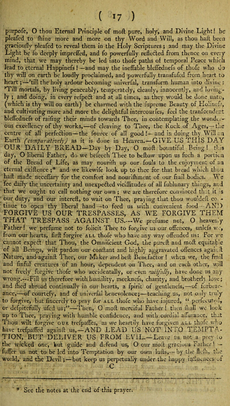 t *' ( *7 ) pnrpofe, O thou Eternal Principle of moft: pure, holy, and Divine Light 1 be pleafed to Ihine more and more on thy Word and Will, as thou haft been gracioufly pleafed to reveal them in the Holy Scriptures ; and may the Divine Light be fo deeply impreffed, and fo powerfully reflected from thence on every mind, that we may thereby be led into thofe paths of temporal Peace which lead to eternal Happinefs !—and may the ineffable bleffednefs of thofe who do thy will on earth be loudly proclaimed, and powerfully transfufed from heart to heart; —’till the holy ardour becoming univerfal, transform human Into divine : 'Till mortals, by living peaceably, temperately, cleanly, innocently, and loving¬ ly ; and doing, in every refpecft and at all times, as they would be done unto, (which is thy will on earth) be charmed with the fupreme Beauty of Holin.efs, and cultivating more and more the delightful intercourfes, feel the tranfcendcnt bleffednefs of raifmg their mrnds towards Thee, in contemplating the wondtr- ous excellency of thy works,—of cleaving to Thee, the Hock of Ages, —the centre of all perfection—the fource of all good !~~ and in doing thy Will cn Earth (comparatively) as it is done in Heaven.—GIVE US THIS DAY OUR. DAILY BREAD—-Day by Day, O moft bountiful Being! thus day, O liberal Father, do we beieech Thee to beftow upon us fuch a portion of the Bread of Life, as may nourifh up our fouls to the enjoyment of an eternal exiftence ;* and we likewife look up to thee for that bread which thou haft made neceffary for the comfort and nourifhment of our fiail bodies. We fee daily the uncertainty and unexpected viciffitudes of all fublunary things, and that we ought to call nothing our own ; we are therefore convinced that it is Our duty, and our intereft, to wait on Thee, praying that thou wouldeft co. ■» tinue to open thy liberal hand—to feed us with convenient food -- AND FORGIVE US OUR TRESPASSES, AS WE FORGIVE THEM THAT TRESPASS AGAINST US.—We prefume net, O heavenly Father ! we prefume not to foiicit Thee to forgive us our offences, unlefs we, from our hearts, firft forgive all thofe who have any way offended us: For we cannot expecl that Thou, the Omnifcient God, the purcft and moft equitable of all Beings, wilt pardon our conftant and highly aggravated offences again ft Nature, and againft Thee, our Maker and belt Benefactor ! when we, the frail and finful creatures of an hour, dependent on Thee, and on each other, wjll not freely forgive thofe who accidentally, or even wilfully * have done us any wrong.—-Fill us therefore with humility, meeknefs, charity, and brotherly love; and fhed abroad continually in our hearts, a fpirit of gentlenefs,—of iorbear- ance,—of courtefy, and of univerfal benevolence;—teaching us, not only truly to forgive, but fmcereiy to pray for all thofe who have injured, “ perfecutM, or defpitefully ufed us;”—Then, O molt merciful Father! then lhall we look up to Tliee, praying with humble confidence, and with cordial affurance, that Thou'wilt forgive our trefpaffes, as we heartily have forgiven all thofe who have trefpaffed againft us,—AND LEAD US NOT INTO TEMPTA¬ TION, BUT DELIVER US FROM EVIL.—Leave us not a prey to the wicked one, but guide and defend us, O our moft gracious Father! — fuffer us not to be led into Temptation by our own lufts,— by the flelh, the world, and the Devil;—but keep us perpetually under the happy influences of ■C * See the notes at the end of this prayer.