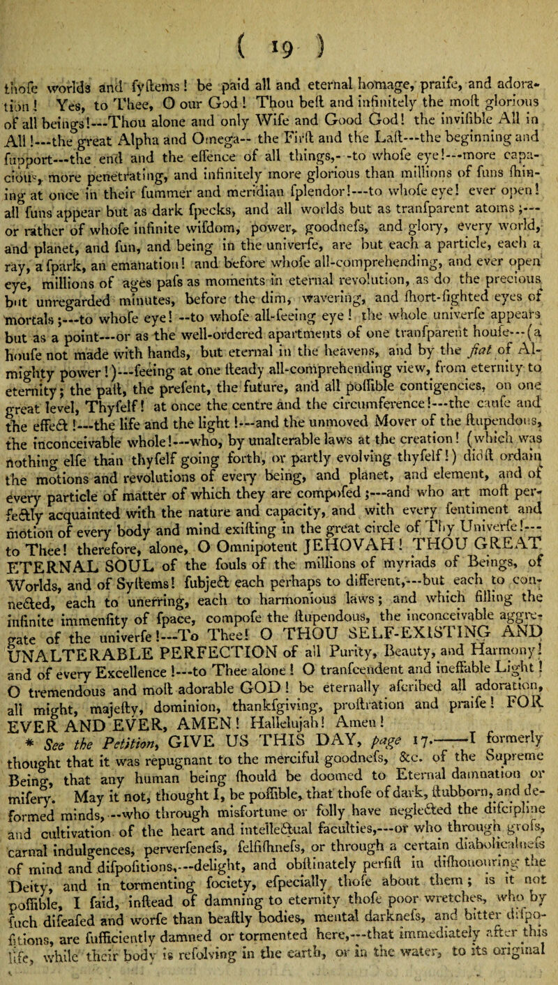 ( *9 ) thofe worlds and fy {terns ! be paid all and eternal homage, praife, and adora¬ tion ! Yes, to Thee, O our God ! Thou bell and infinitely the molt glorious of all beings!—Thou alone and only Wife and Good God! the inviiible All in All!—the great Alpha and Omega- the Fir(l and the Lalt—the beginning and fupport—the end and the elfenee of all things,- -to whole eye!—more capa¬ cious more penetrating, and infinitely more glorious than millions of funs film¬ ing at once in their fummer and meridian fplendor!—to whofeeye! ever open! all funs appear but as dark fpecks, and all worlds but as tranfparent atoms or rather of whofe infinite wifdom, power* goodnefs, and glory, every world, and planet, and fun, and being in the univerfe, are but each a particle, each a ray, afpark, an emanation! and before whofe all-comprehending, and ever open eye, millions of ages pafs as moments in eternal revolution, as do the precious, but unregarded minutes, before the dim, Wavering, and lhort-fighted eyes of mortals;_to whofe eye! -to whofe all-feeing eye ! the whole univerfe appears but as a point_or as the well-ordered apartments of one tranfparent houle—(a houfe not made with hands, but eternal in the heavens, and by the fiat of Al¬ mighty power !)—feeing at one Heady all-comprehending view, from eternity to eternity; the pail, the prefent, the future, and all poffible contigencies, on one great level, Thyfelf! at once the centre and the circumference!—the cnufe and the effedt !_the life and the light!—and the unmoved Mover of the ftupendous* the inconceivable whole!—who, by unalterable laws at the creation! (which was nothing elfe than thyfelf going forth, or partly evolving thyfelf!) did ft ordain the motions and revolutions of every being, and planet, and element, and ot every particle of matter of which they are compofed and who art moil per- fe&ly acquainted with the nature and capacity, and with every fentiment and motion of every body and mind exiiling in the great circle of Thy Univerfe!— to Thee! therefore, alone, O Omnipotent JEHOVAH ! THOU GREAT ETERNAL SOUL of the fouls of the millions of myriads of Beings, of Worlds, and of Syllems! fubjedt each perhaps to different,—but. each to con- ne&ed, each to unerring, each to harmonious laws; and which filling the infinite immenfity of fpace, compofe the ftupendous, the inconceivable aggre? gate of the univerfe !-To Thee! O THOU SELF-EXISTING AND UNALTERABLE PERFECTION of all Purity, Beauty, and Harmony! and of every Excellence !—to Thee alone ! O tranfcendent and ineffable Light! O tremendous and moil adorable GOD! be eternally afcribed all adoration, all might, majefty, dominion, thankfgiving, proftration and praile! FOR¬ EVER AND EVER, AMEN! Hallelujah! Amen! * See the Petition, GIVE US THIS DAY, page 17.--I formerly thought that it was repugnant to the merciful goodnefs, &c. of the Supreme Being, that any human being fhould be doomed to Eternal damnation or mifery. May it not, thought I, be poffible, that thofe of dark, {Itibborn, and de¬ formed minds, —who through misfortune or folly have negledted the difcipline and cultivation of the heart and intellectual faculties,—or who through gvofs, carnal indulgences, perverfenefs, felfifhnefs, or through a certain diabolicalnets of mind and difpofitions,— delight, and obftinately perfift in difhonouring the Deity, and in tormenting fociety, efpecially thofe about them; is it not poffible, I faid, inftead of damning to eternity thofe poor wretches, who by fuch difeafed and worfe than beaftly bodies, mental darknefs, and bitter ddpo- fitions, are fufficiently damned or tormented here,—that immediately after this life, while their bodv is refolving in the earth, or in the water, to its original
