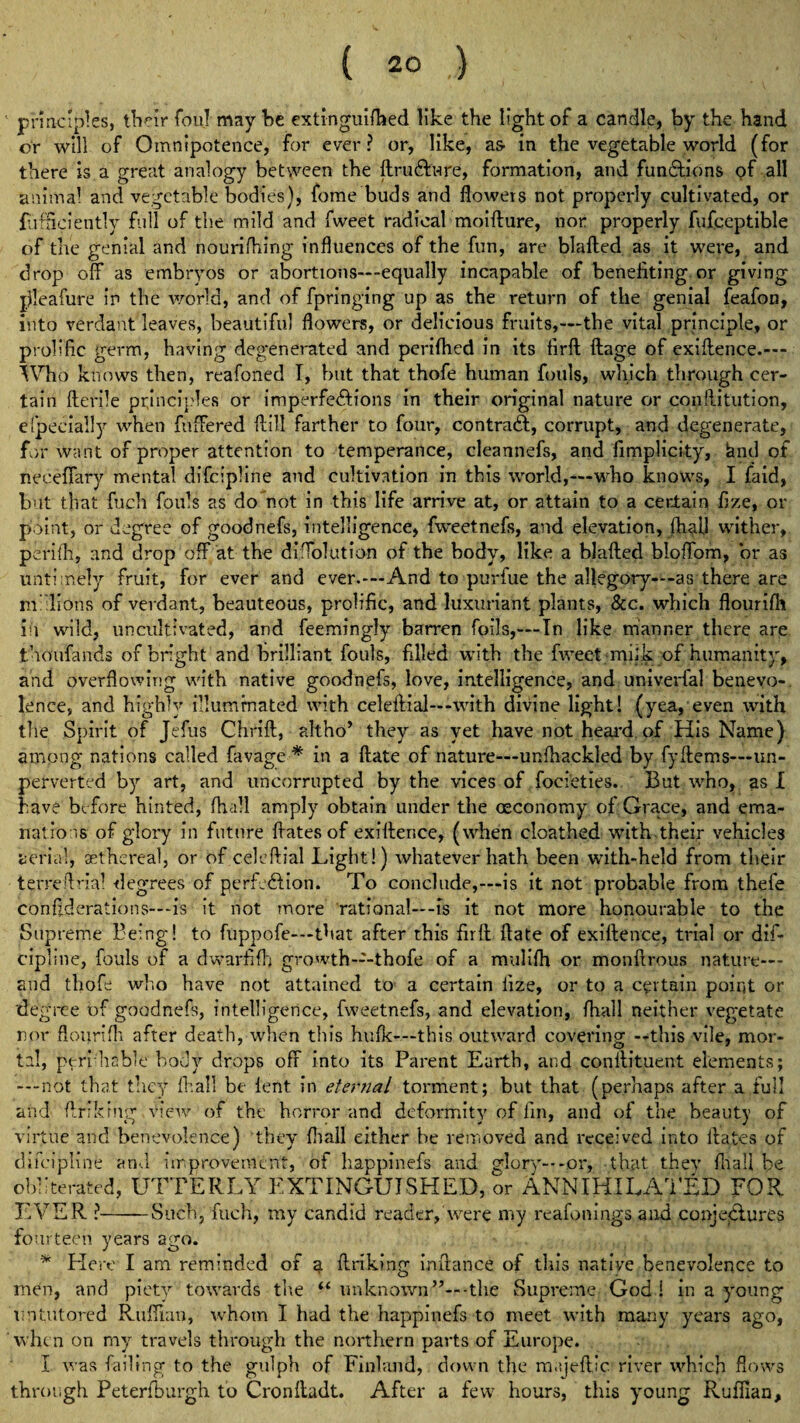 principles, tlicir foul maybe extinguifhed like the light of a candle, by the hand or will of Omnipotence, for ever? or, like, as- in the vegetable world (for there is a great analogy between the ftruCh-ire, formation, and functions pf all animal and vegetable bodies), fome buds and flowers not properly cultivated, or fufficiently full of the mild and fweet radical moifture, nor properly fufceptible of the genial and nouriflring influences of the fun, are blalted as it were, and drop off as embryos or abortions—-equally incapable of benefiting or giving jfleafure in the world, and of fpringing up as the return of the genial feafon, into verdant leaves, beautiful flowers, or delicious fruits,—the vital principle, or prolific germ, having degenerated and perilhed in its firft ftage of exiffence.— Who knows then, reafoned I, hut that thofe human fouls, which through cer¬ tain fterile principles or imperfections in their original nature or conftitution, efpecially when fuffered ftill farther to four, contraCt, corrupt, and degenerate, for want of proper attention to temperance, cleannefs, and fimplicity, &nd of neceffary mental difcipline and cultivation in this world,—who knows, I faid, but that fuch fouls as do not in this life arrive at, or attain to a certain fize, or point, or degree of goodnefs, intelligence, fweetnefs, and elevation, Oia.il wither, perifli, and drop off at the diffolution of the body, like a blafted bloffom, or as untimely fruit, for ever and ever.-—And to purlue the allegory—-as there are millions of verdant, beauteous, prolific, and luxuriant plants, &c. which flourifh in wild, uncultivated, and feemingly barren foils,—In like manner there are tnoufands of bright and brilliant fouls, filled with the fweet miik of humanity, and overflowing with native goodnefs, love, intelligence, and univerfal benevo¬ lence, and highly illuminated with celeftial—with divine light! (yea, even with the Spirit of Jefus Chrift, altho’ they as yet have not heard of His Name) among nations called favage * in a ftate of nature—unfhackled by fyItems—un- perverted by art, and uncorrupted by the vices of focieties. But who, as I have before hinted, fliall amply obtain under the (Economy of Grace, and ema¬ nations of glory in future ffatesof exiffence, (when cloathed with their vehicles aerial, aethereal, or of celeftial Light!) whatever hath been with-held from their terreffrial degrees of perfection. To conclude,—is it not probable from thefe conff deratio ns— is it not more rational—-is it not more honourable to the Supreme Being! to fuppofe—that after this firft ftate of exiftence, trial or dif¬ cipline, fouls of a dwarfifh growth—thofe of a mulifh or monftrous nature— and thofe who have not attained to a certain fize, or to a certain point or degree of goodnefs, intelligence, fweetnefs, and elevation, fliall neither vegetate nor flourifh after death, when this hulk—this outward covering —this vile, mor¬ tal, ptrifliable body drops off into its Parent Earth, and conftituent elements; —not that they fliall be lent in eternal torment; but that (perhaps after a full and ftrikmg Clew of the horror and deformity of fin, and of the beauty of virtue and benevolence) they fliall either be removed and received into ftates of difcipline arid improvement, of happinefs and glory---or, that they fliall be Obliterated, UTTERLY EXTINGUISHED, or ANNIHILATED FOR EVER ?-Such, fuch, my candid reader, were my reafonings and conjej&ures fourteen years ago. * Here I am reminded of a flunking inftance of this native benevolence to men, and piety towards tire “ unknown -the Supreme God ! in a young Untutored Ruffian, whom I had the happinefs to meet with many years ago, when on my travels through the northern parts of Europe. I was failing to the gulph of Finland, down the majeftic river which flows through Peterfburgh to Cronftadt. After a few hours, this yroung Ruffian,