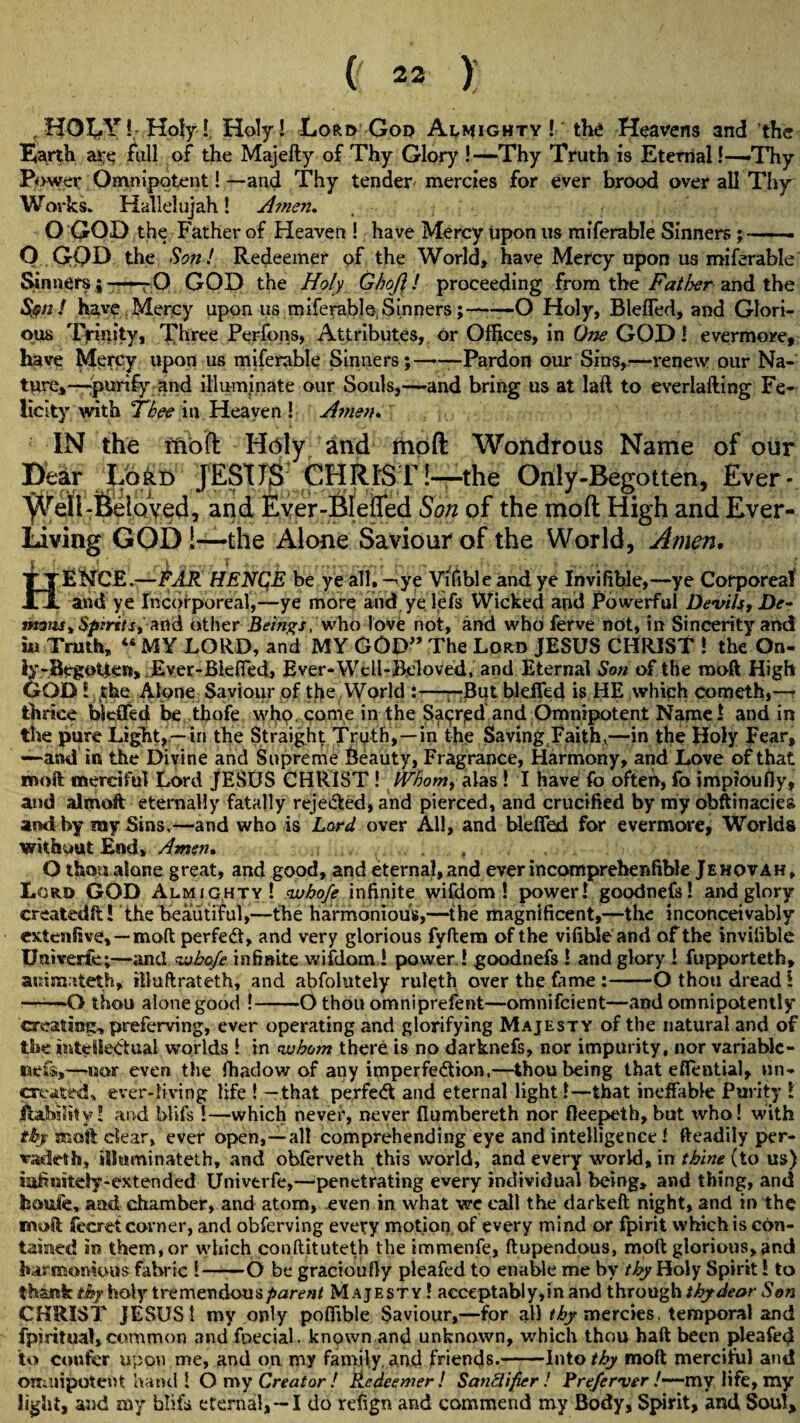 , HOLY!-Holy!, Holy! Lord God Almighty ! the Heavens and the Barth are full of the Majefty of Thy Glory !—Thy Truth is Eternal!—Thy Power Omnipotent!—and Thy tender mercies for ever brood over all Thy Works. Hallelujah! Amen. O GOD the Father of Heaven ! have Mercy upon us miferable Sinners;-- O GOD the Son! Redeemer of the World, have Mercy upon us miferable Sinners ; , 0 GOD the Holy Ghojl! proceeding from the Fatfyer and the S$n ! have Mercy upon us miferable. Sinners; — O Holy, Blefled, and Glori¬ ous Trinity, Three Perfons, Attributes, or Offices, in One GOD! evermore, have Mercy upon us miferable Sinners;——Pardon our Sins,—renew our Na¬ ture,—purify and illuminate our Souls,—and bring us at laft to everlafting Fe¬ licity with Thee in Heaven ! Amen* IN the Aioft Holy and mod Wondrous Name of our Dear Lord JESUS CHRIST!—the Only-Begotten, Ever * 'yVell-Beloved, and Ever-BIeffed Son of the mod High and Ever- Living GOD i—-the Alone Saviour of the World, Amen. YTENCE.—EAR HENCE be ye all. -riye Yifible and ye Invifible,—ye Corporeal ll and ye Incorporeal,—ye more and yelefs Wicked and Powerful Devils, De¬ mons* Spirits, a nd other Beings, who love not, and who ferve not, in Sincerity and iu Truth, 44 MY LORD, and MY GOD” The Lord JESUS CHRIST ! the On- ly-BegoUcn, .Ever-Blefled, Ever-Well-Beloved, and Eternal Son of the moft High GOD l the Alone Saviour of the World :——But blefled is HE which cometh,—- thrice blefled be thofe who. come in the Sacred and Omnipotent Name! and in the pure Light,.—in the Straight Truth,—in the Saving Faith,—in the Holy Fear, —and in the Divine and Supreme Beauty, Fragrance, Harmony, and Love of that moft merciful Lord JESUS CHRIST ! Whom, alas ! I have fo often, fo imptoufly, and almoft eternally fatally rejected, and pierced, and crucified by my obftinaciea and by my Sins,—and who is Lord over All, and blefled for evermore, Worlds without End, Amen. , O thou alone great, and good, and eternal, and everincomprehenftble Jehovah, Lord GOD Almighty! whofe infinite wifdom ! power! goodnefs! and glory createdft! the beautiful,—the harmonious,—the magnificent,—the inconceivably extenfive,—moft perfedt, and very glorious fyftem of the vifible and of the invifible Univerie;—and whofe infinite wifdom ! power ! goodnefs ! and glory ! fupporteth, ammateth, illuftrateth, and abfolutely ruleth over the fame :-O thou dread t -O thou alone good !-O thou omniprefent—omnifcient—and omnipotently creating, preferving, ever operating and glorifying Majesty of the natural and of the intellectual worlds ! in whom there is no darknefs, nor impurity, nor variable- nets.,—nor even the fhadow of any imperfection,—thou being that eflential, un¬ created, ever-living life ! —that perfedt and eternal light!—that ineffable Purity ! Ability! and blits !—which never, never flumbereth nor fleepeth, but who! with thy moft clear, ever open,—all comprehending eye and intelligence ! fteadily per- vadeth, illmminateth, and obferveth this world, and every world, in thine (to us) iafinstely-extended Univerfe,—penetrating every individual being, and thing, and boufe, and chamber, and atom, even in what we call the darkeft night, and in the moft fearet corner, and obferving every motion of every mind or fpirit which is con¬ tained in them,or which conftituteth the immenfe, ftupendous, moft gloriousjand harmonious fabric !——O be gracioufly pleafed to enable me by thy Holy Spirit! to thank thy holy tremendous parent Majesty ! acceptably,in and through thydeor Son CHRIST JESUS! my only poffible Saviour,—for a!H£y mercies. temporal and fpi ritual, common and foecial, known and unknown, which thou haft been pleafed to confer upon me, and on my family, And friends.-Into thy moft merciful and omnipotent hand! O my Creator ! Redeemer! Sanftifier ! Prefer ver /—my life, my light, and my blifa eternal, —I do refign and commend my Body, Spirit, and Soul,