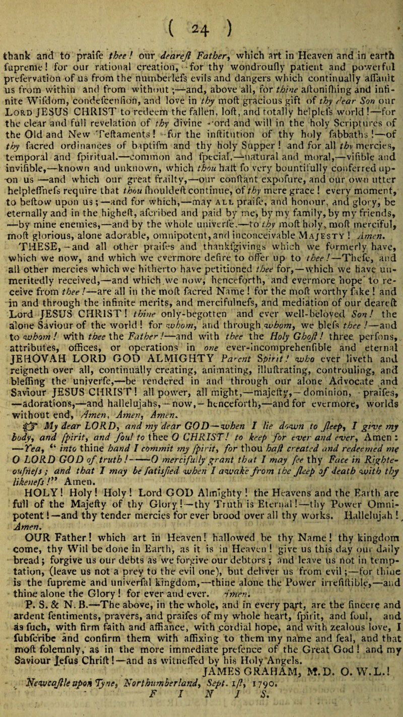 thank and to praife thee! our dearejl Father, which art in Heaven and in earth fupreme! for our rational creation, for thy wondroufly patient and powerful prefervation of us from the numberlefs evils and dangers which continually afiault us from within and from withoutand, above all, for thine aftonifhing and infi¬ nite Wifdom, condefcenfion, and love in thy moft gracious gift of thy /ear Son onr Lord JESUS CHRIST to redeem the fallen, loft, and totally helplefs world !—for the clear and full revelation of thy divine -’ord and will in the holy Scriptures of the Old and New Teftaments! -for the inftitution of thy holy fabbaths !—of thy facred ordinances of baptifm and thy holy Supper! and for all thy mercies, temporal and fpiritual.—common and fptcial,—natural and moral,—vifible and invifible,—known and unknown, which thou halt fo very bountifully conferred up¬ on us —and which our great frailty,—our conftant expofure, and our own utter helplefthefs require that thou Ihouldeft continue, of thy mere grace ! every moment, to beftow upon us;—and for which,—may all praife, and honour, and glory, be eternally and in the higheft, afcribed and paid by me, by my family, by my friends, —by mine enemies,—and by the whole univerle.—to thy moft holy, moft merciful, moft glorious, alone adorable, omnipotent, and inconceivable Majesty ! Amen. THESE,—and all other ptaifes and thankfgivings which we formerly have, which we now, and which we evermore defire to offer up to thee!—Thefc, and all other mercies which we hitherto have petitioned thee for,—which we have uu- meritedly received,—and which.we now, henceforth, and evermore hope* to re¬ ceive from tbee !—are all in the moft facred Name ! for the moft worthy fake ! and in and through the infinite merits, and mercifulnefs, and mediation of our deareft Lord JESUS CHRIST! thine only-begotten and ever well-beloved Son! the alone Saviour of the world ! for whom, and through whom, we blefs thee !—and to whom ! with tbee the Father!—and with thee the Holy Ghof ! three, perfons, attributes, offices, or operations in one ever-incomprehenfible and eternal JEHOVAH LORD GOD ALMIGHTY Parent Spirit! who ever liveth and reigneth over all, continually creating, animating, illuftrating, controuling, and bleffing the unjverfe,—be rendered in and through our alone Advocate and Saviour JESUS CHRIST! all power, all might,—majefty,— dominion, - praifes, —adorations,—and hallelujahs,-now,-henceforth,—and for evermore, worlds without end, Amen, Amen, Amen. ' My dear LORD, and my dear GOD—when I lie down to Jleep, I give my body, and fpirit, and foul to thee 0 CHRIST1 to keep for ever and ever. Amen : —Tea, “ into thine band I commit my fpirit, for thou haft created and redeemed m? O LORD GOD of truth!-0 mercifully grant that I may fee thy Face in Righte- oufnejs ; and that I may be fatisfied when I awake from the feep of death with thy likenefs /” Amen. HOLY! Holy! Holy! Lord GOD Almighty ! the Heavens and the Earth are full of the Majefty of thy Glory ! — thy Truth is Eternal!—thy Power Omni¬ potent !—and thy tender mercies for ever brood over all thy works. Hallelujah ! Amen. OUR Father! which art in Heaven! hallowed be thy Name ! thy kingdom come, thy Will be done hi Earth, as it is in Heaven ! give us this day our daily bread ; forgive us our debts as we forgive our debtors ; and leave us not in temp¬ tation, (leave us not a prey to the evil one), but deliver us from evil —for thine is the fupreme and univerfal kingdom,—thine alone the Power irrefiftible,—and thine alone the Glory ! for ever and ever. Amen. P. S. Sc N. B.—The above, in the whole, and in every p^*t, are the fincere and ardent fentiments, pravers, and praifes of my whole heart, fpirit, and foul, and as fuch, with firm faith and affiance, with cordial hope, and with zealous love, I fublcribe and confirm them with affixing to them my name and feal, and that moft folemnly, as in the more immediate prefence of the Great God! and my Saviour jefus Chrift!—and as vvitneffed by his Holy Angels. . JAMES GRAHAM, M.D. O. W.L.! Newcajlleupon Tyne, Northumberland, Sept, if!, 1790. - F I N J S.