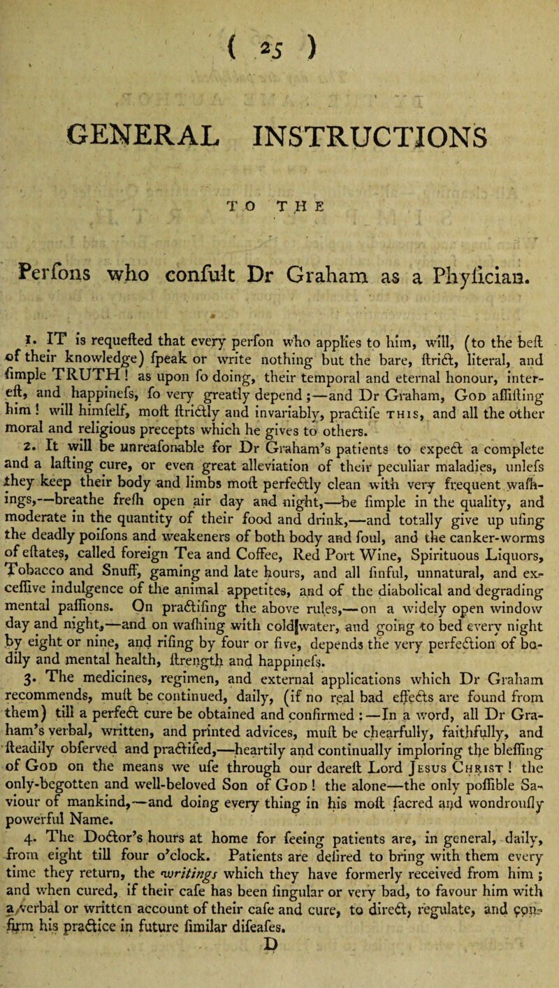 ( *5 ) GENERAL INSTRUCTIONS TO THE Perfons who confult Dr Graham as a Phyiician. 1. IT is requefted that every perfon who applies to him, will, (to the bell of their knowledge) fpeak or write nothing but the bare, ftriCt, literal, and Simple TRUTH ! as upon fo doing, their temporal and eternal honour, inter- eft, and^ happinefs, fo very greatly depend ;—and Dr Graham, God affifting him ! will himfelf, moft ftriCtly and invariably, pradtile this, and all the other moral and religious precepts which he gives to others. 2. It will be unreafonable for Dr Graham’s patients to expedt a complete and a lafting cure, or even great alleviation of their peculiar maladies, unlefs they keep their body and limbs moft perfedtly clean with very frequent walk¬ ings, breathe frelh open air day and night,—be fimple in the quality, and moderate in the quantity of their food and drink,—and totally give up ufing the deadly poifons and weakeners of both body and foul, and the canker-worms ofeftates, called foreign Tea and Coffee, Red Port Wine, Spirituous Liquors, Tobacco and Snuff, gaming and late hours, and all finful, unnatural, and ex;- cefiive indulgence of the animal appetites, and of the diabolical and degrading mental paflions. On praCtiling the above rules,— on a widely open window day and night,—and on wafhing with coldfwater, and going to bed every night by eight or nine, and rifmg by four or live, depends the very perfection of bo¬ dily and mental health, ftrength and happinefs. 3. The medicines, regimen, and external applications which Dr Graham recommends, muff be continued, daily, (if no real bad effeCts are found from them) till a perfect cure be obtained and confirmed :—In a word, all Dr Gra¬ ham’s verbal, written, and printed advices, muft be chearfully, faithfully, and fteadily obferved and pradtifed,—heartily and continually imploring tfe blefimg of God on the means we ufe through our deareft Lord Jesus Christ ! the only-begotten and well-beloved Son of God ! the alone—the only pofiible Sa-* viour of mankind,—and doing every thing in his moft facred and wondroufly powerful Name. 4* The DoClor’s hours at home for feeing patients are, in general, daily, from eight till four o’clock. Patients are delired to bring with them every time they return, the ^writings which they have formerly received from him ; and when cured, if their cafe has been lingular or very bad, to favour him with a , verbal or written account of their cafe and cure, to direct, regulate, and 9911- firm his pradtice in future fimilar difeafes. D