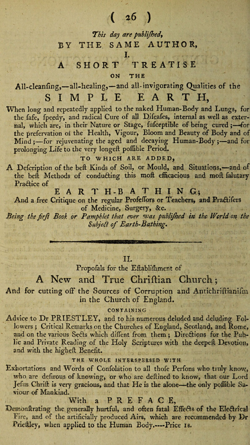 This day are publt/hed BY THE SAME AUTHOR, I. A SHORT TREATISE ON THE All-cleanfine,—all-healing,—and all-invigorating Qualities of the SIMPLE EARTH, When long and repeatedly applied to the naked Human-Body and Lungs, for the fafe, fpeedy, and radical Cure of all Difeafes, internal as well as exter¬ nal, which are, in their Nature or Stage, fufceptible of being cured ;—for the prefervation oi the Health, Vigour, Bloom and Beauty of Body and of Mind ;—for rejuvenating the aged and decaying Human-Body ;—and for prolonging Life to the very longed; pofiible Period. TO WHICH ARE ADDED, A Defcription of the belt Kinds of Soil, or Mould, and Situations,—and of the beft Methods of condu&ing this moft efficacious and moil falutary Practice of EARTH-BATHING; And a free Critique on the regular Profeflors or Teachers, and Pra&ifers of Medicine, Surgery, &c. Being the firjl Book or Pamphlet that ever was publijhed in the World on the Subject of Earth-Bathing* II. Propofals for the Eftabliihment of A New and True Chriftian Church; And for cutting off the Sources of Corruption and Antichriftianifm in the Church of England. CONTAINING Advice to Dr PRIESTLEY, and to his numerous deluded and deluding Fol¬ lowers ; Critical Remarks on the Churches of England, Scotland, and Rome, and on the various Sedls which difient from them ; Dire&ions for the Pub¬ lic and Private Reading of the Holy Scriptures with the deepeft Devotion, and with the higheft Benefit. THE WHOLE INTERSPERSED WITH Exhortations and Words of Confolation to all thofe Perfons who truly know, who are defirous of knowing, or who are deflined to know, that our Lord Jefus Chrift is very gracious, and that He is the alone—the only pofiible Sa¬ viour of Mankind. With a PREFACE, Demon ft rating the generally hurtful, and often fatal Effe&s of the Ele&rical Fire, and of the artificially produced Airs, which are recommended by Dr Prleftley, when applied to the Human Body.—Price is.
