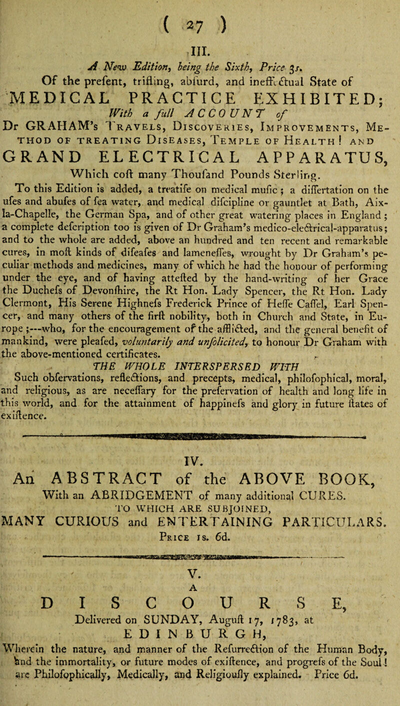 ,111. A New Edition, being the Sixth, Price 3/. Of the prefent, trifling, abfurd, and ineffectual State of MEDICAL PRACTICE EXHIBITED; With a full AC COUNT of Dr GRAHAM’s Travels, Discoveries, Improvements, Me¬ thod OF TREATING DISEASES, TEMPLE OF HEALTH ! AND GRAND ELECTRICAL APPARATUS, Which coft many Thoufand Pounds Sterling. To this Edition is added, a treatife on medical mufic ; a difFertation on the ufes and abufes of fea water, and medical difeipline or gauntlet at Bath, Aix- ia-Chapelle, the German Spa, and. of other great watering places in England ; a complete defeription too is given of Dr Graham’s medico-eledtrical-apparatus; and to the whole are added, above an hundred and ten recent and remarkable cures, in moft kinds of difeafes and lamenefies, wrought by Dr Graham’s pe¬ culiar methods and medicines, many of which he had the honour of performing under the eye, and of having attefled by the hand-writing of her Grace the Duchefs of Devonfhire, the Rt Hon. Lady Spencer, the Rt Hon. Lady Clermont, His Serene Highnefs Frederick Prince of Hefie CafTel, Earl Spen¬ cer, and many others of the fid! nobility, both in Church and State, in Eu¬ rope ;—who, for the encouragement of the afflidled, and the general benefit of mankind, were pleafed, voluntarily and unsolicited, to honour Dr Graham with the above-mentioned certificates. THE WHOLE INTERSPERSED WITH Such obfervations, refledlions, and precepts, medical, philofophical, moral, and religious, as are neceffary for the preservation of health and long life in this world, and for the attainment of happinefs and glory in future ilates of exiilence. IV. An ABSTRACT of the ABOVE BOOK, With an ABRIDGEMENT of many additional CURES. TO WHICH ARE SUBJOINED, MANY CURIOUS and ENTERTAINING PARTICULARS. Price is. 6d. — . ——■—■ ■ - ---- V. A DISCOURSE, Delivered on SUNDAY, Auguft 17, 1783, at EDINBURGH, Wherein the nature, and manner of the Refurre&ion of the Human Body, hnd the immortality, or future modes of exiftence, and progrefs of the Soul! are Philofophically, Medically, and Religioufiy explained. Price 6d.