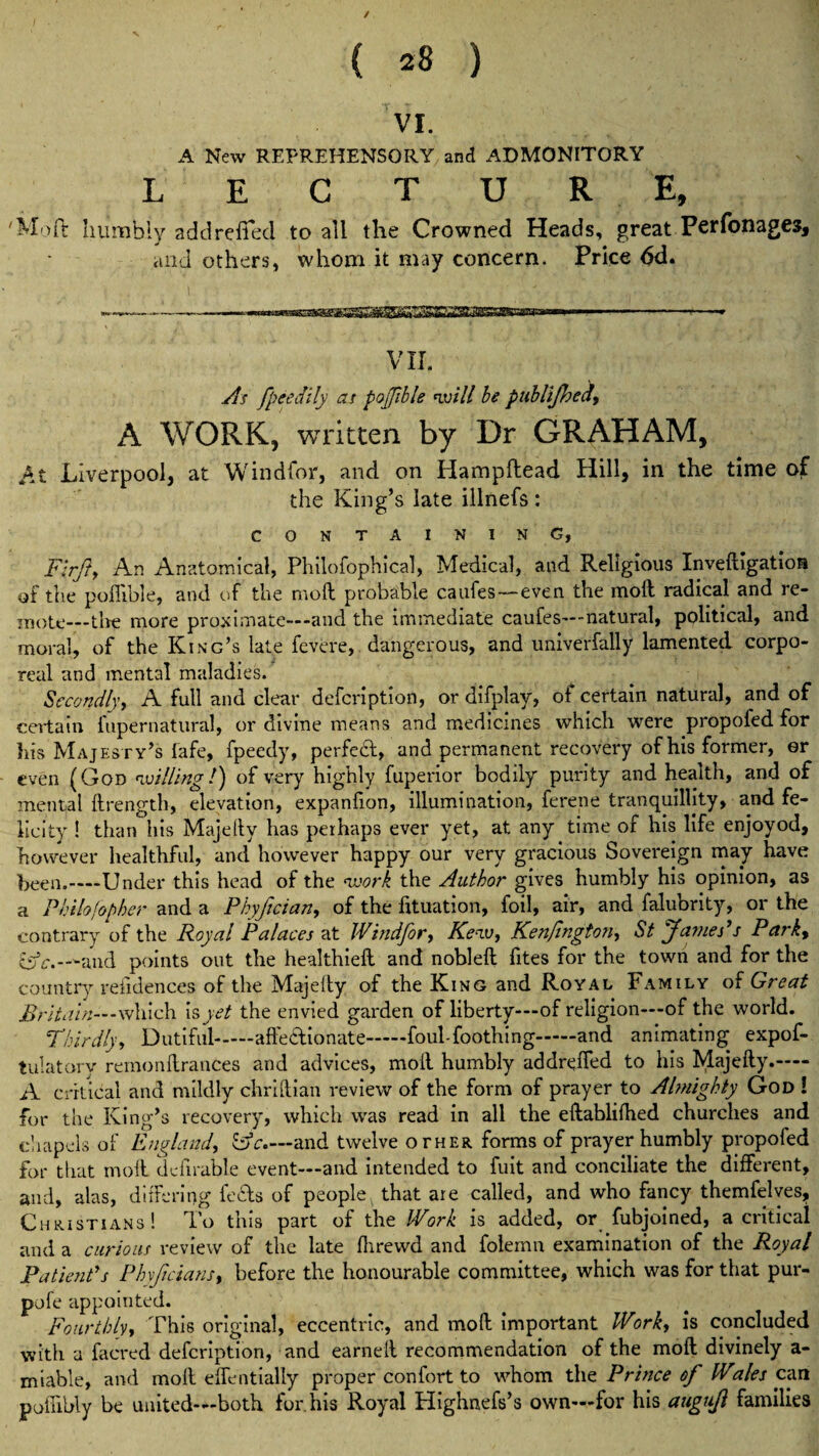 / { 28 ) VI. A New REPREHENSORY and ADMONITORY L E C T U R E, 'Moft humbly add relied to all the Crowned Heads, great Perfonages, and others, whom it may concern. Price 6d. VII. As fpeedily as poffible will he publijhea, A WORK, written by Dr GRAHAM, At Liverpool, at Windfor, and on Hampflead Hill, in the time of the King’s late illnefs : CONTAINING, Firft, An Anatomical, Philofophical, Medical, and Religious Inveftigatioa of the poffible, and of the moil probable caufes—even the moll radical and re¬ mote—the more proximate—and the immediate caufes—-natural, political, and moral, of the King’s late fevcre, dangerous, and univerfally lamented corpo¬ real and mental maladies. Secondly, A full and clear description, or difplav, of certain natural, and of certain iupernatural, or divine means and medicines which were propofed for his Majesty’s lafe, fpeedy, perfect, and permanent recovery of his former, er even (God willing!) of very highly fuperior bodily purity and health, and of mental ftrength, elevation, expanlion, illumination, ferene tranquillity, and fe¬ licity ! than his Majelly has perhaps ever yet, at any time of his life enjoyod, however healthful, and however happy our very gracious Sovereign may have been.—Under this head of the work the Author gives humbly his opinion, as a Philosopher and a Phyftcian, of the fituation, foil, air, and falubrity, or the contrary of the Royal Palaces at Windfor, Kew, Kenfington, St James’s Park9 and points out the healthiell and noblell fites for the town and for the country refidences of the Majelly of the King and Royal Family of Great BriU tin— -which is yet the envied garden of liberty—of religion—of the world. Thirdly, Dutiful.affectionate.foul-foothing.and animating expof- tulatorv remonffrances and advices, moll humbly addreffed to his Majelly.- A critical and mildly chriffian review of the form of prayer to Almighty God ! for the King’s recovery, which was read in all the ellablilhed churches and chapels of England, &c.~ and twelve other forms of prayer humbly propofed for that moil dcfirable event—and intended to fuit and conciliate the different, and, alas, differing feds of people that are called, and who fancy themfelves, Christians! To this part of the Work is added, or fubjoined, a critical and a curious review of the late Ihrewd and folemn examination of the Royal Patient’s Phyjicians, before the honourable committee, which was for that pur- pole appointed. Fourthly, This original, eccentric, and moll important Work, is concluded with a faered defcription, and earned recommendation of the moll divinely a- miable, and moil effentially proper confort to whom the Prince of Wales can poiffbly be united—both for.his Royal Highnefs’s own—for his augujl families