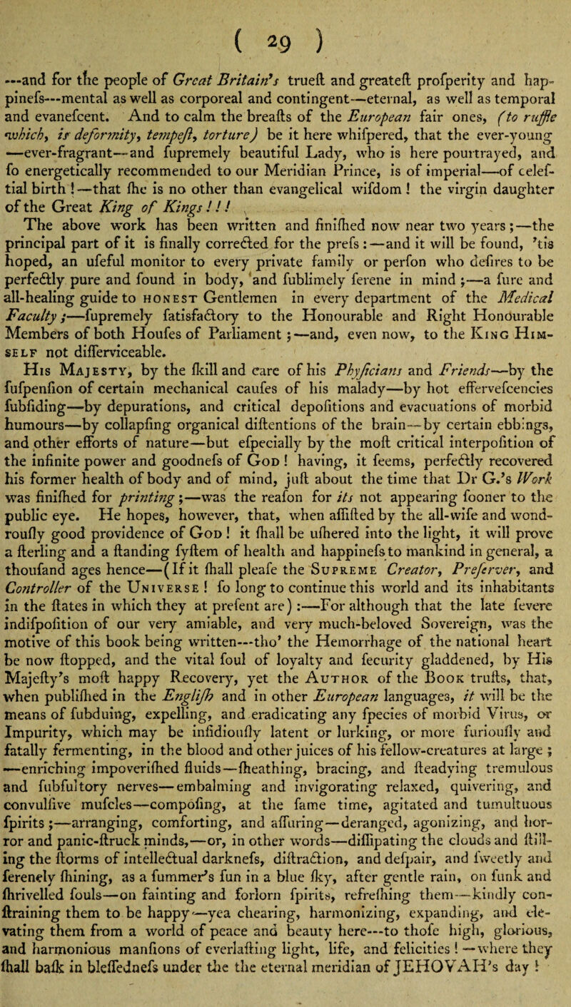 —and for tfie people of Great Britain’s trueft and greateft profperity and hap- pinefs—mental as well as corporeal and contingent—eternal, as well as temporal and evanefeent. And to calm the breafts of the European fair ones, (to ruffle •which> if deformity^ temp eft) torture) be it here whifpered, that the ever-young —ever-fragrant—and fupremely beautiful Lady, who is here pourtrayed, and fo energetically recommended to our Meridian Prince, is of imperial—of celef- tial birth ! —that fhe is no other than evangelical wifdom 1 the virgin daughter of the Great King of Kings ! ! ! , The above work has been written and finifhed now near two years;—the principal part of it is finally corrected for the prefs :—and it will be found, ftis hoped, an ufeful monitor to every private family or perfon who defires to be perfectly pure and found in body, and fublimely ferene in mind ;—a fure and all-healing guide to honest Gentlemen in every department of the Medical Faculty;—fupremely fatisfa&ory to the Honourable and Right Honourable Members of both Houfes of Parliament;—and, even now, to the King Him¬ self not difterviceable. His Majesty, by the fkill and care of his Phyftcians and Friends—by the fufpenfion of certain mechanical caufes of his malady—by hot effervefcencies fubfiding—by depurations, and critical depofitions and evacuations of morbid humours—by collapfing organical diftentions of the brain—by certain ebbings, and other efforts of nature—but efpecially by the moft critical interpofition of the infinite power and goodnefs of God ! having, it feems, perfectly recovered his former health of body and of mind, juft about the time that Dr G.’s Work was finifhed for printing ;—was the reafon for its not appearing fooner to the public eye. He hopes, however, that, when affifted by the all-wife and wond- roufly good providence of God ! it fhall be ufhered into the light, it will prove a fterling and a Handing fyftem of health and happinefs to mankind in general, a thoufand ages hence—(If it fhall pleafe the Supreme Creator, Preftrver, and Controller of the Universe ! fo long to continue this world and its inhabitants in the ftates in which they at prefent are)-For although that the late fevere indifpofition of our very amiable, and very much-beloved Sovereign, was the motive of this book being written—tho’ the Hemorrhage of the national heart be now flopped, and the vital foul of loyalty and fecurity gladdened, by His Majefty's moft happy Recovery, yet the Author of the Book trufts, that, when publifhed in the Englifh and in other European languages, it will be the means of fubduing, expelling, and eradicating any fpecies of morbid Virus, or Impurity, which may be infidioufly latent or lurking, or more furioufly and fatally fermenting, in the blood and other juices of his fellow-creatures at large ; —enriching impoverifhed fluids—fheathing, bracing, and lleadying tremulous and Tubful tory nerves—embalming and invigorating relaxed, quivering, and convulfive mufcles—compofing, at the fame time, agitated and tumultuous fpirits ;—arranging, comforting, and a {Turing—deranged, agonizing, and hor¬ ror and panic-ftruck minds,—or, in other words—diflipating the clouds and Hill¬ ing the ftorms of intellectual darknefs, diftraClion, and defpair, and fweetly and ferenely fhining, as a fummeris fun in a blue fky, after gentle rain, on funk and flirivelled fouls—on fainting and forlorn fpirits, refrefhing them—kindly con- Itraining them to be happy—yea chearing, harmonizing, expanding, and ele¬ vating them from a world of peace and beauty here—to thofe high, glorious, and harmonious manfions of everlafting light, life, and felicities ! — where they fhall balk in bleflednefs under the the eternal meridian of JEHQYAH’s day 1