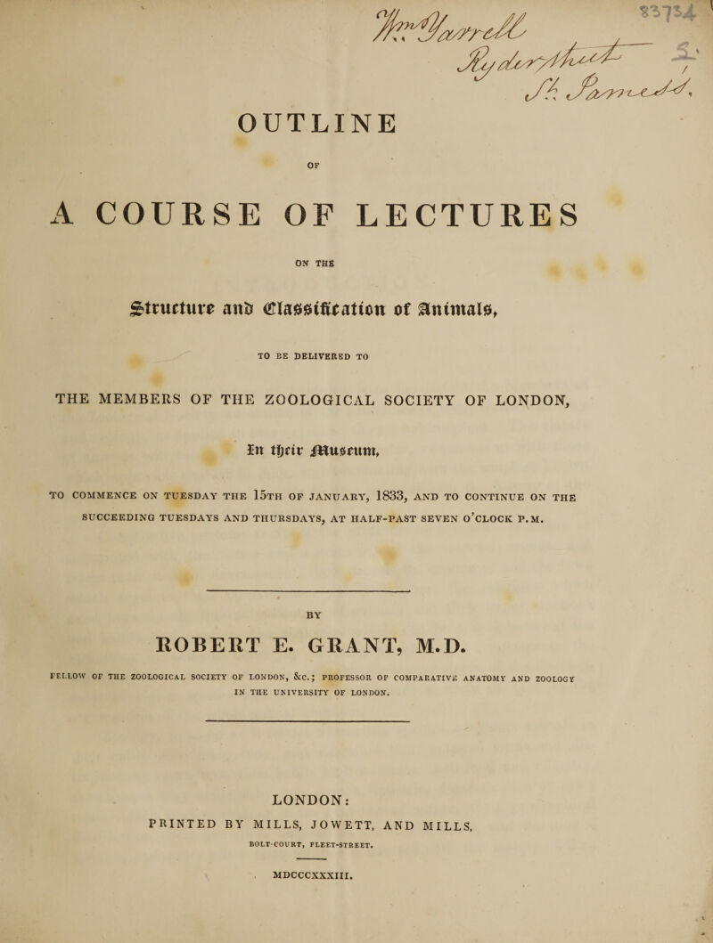 OUTLINE OF A COURSE OF LECTURES ON THE Structure an&amp; Classification ot animals, TO EE DELIVERED TO THE MEMBERS OF THE ZOOLOGICAL SOCIETY OF LONDON, In tijtiv i&amp;tuenmu TO COMMENCE ON TUESDAY THE 15tH OF JANUARY, 1833, AND TO CONTINUE ON THE SUCCEEDING TUESDAYS AND THURSDAYS, AT HALF-PAST SEVEN O’CLOCK P.M. BY ROBERT E. GRANT, M.D. FELLOW OF THE ZOOLOGICAL SOCIETY OF LONDON, &amp;C. J PROFESSOR OF COMPARATIVE ANATOMY AND ZOOLOGY IN THE UNIVERSITY OF LONDON. LONDON: PRINTED BY MILLS, JOWETT, AND MILLS, BOLT-COURT, FLEET-STREET. MDCCCXXXIII.