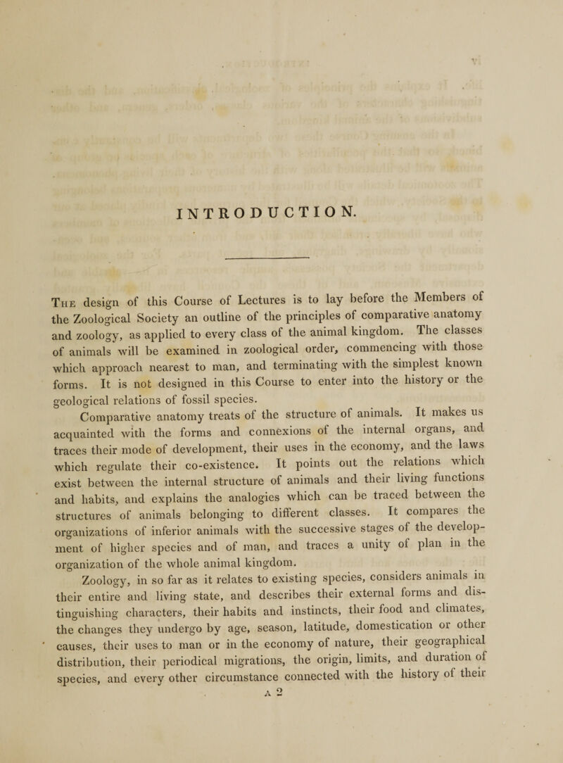 INTRODUCTION. The design of this Course of Lectures is to lay before the Members of the Zoological Society an outline of the principles of comparative anatomy and zoology, as applied to every class of the animal kingdom. The classes of animals will be examined in zoological order, commencing with those which approach nearest to man, and terminating with the simplest known forms. It is not designed in this Course to enter into the history or the geological relations of fossil species. Comparative anatomy treats of the structure of animals. It makes us acquainted with the forms and connexions of the internal organs, and traces their mode of development, their uses in the economy, and the laws which regulate their co-existence. It points out the relations which exist between the internal structure of animals and their living functions and habits, and explains the analogies which can be traced between the structures of animals belonging to different classes. It compares the organizations of inferior animals with the successive stages of the develop¬ ment of higher species and of man, and traces a unity of plan in the organization of the whole animal kingdom. Zoology, in so far as it relates to existing species, considers animals in their entire and living state, and describes their external foims and dis¬ tinguishing characters, their habits and instincts, their food and climates, the changes they undergo by age, season, latitude, domestication 01 other * causes, their uses to man or in the economy of nature, their geographical distribution, their periodical migrations, the origin, limits, and duration of species, and every other circumstance connected with the history of theii . a
