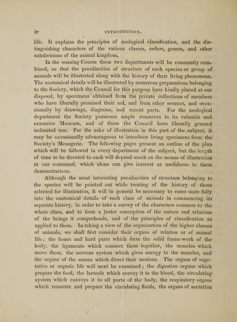 life. It explains the principles of zoological classification, and the dis¬ tinguishing characters of the various classes, orders, genera, and other subdivisions of the animal kingdom. In the ensuing Course these two departments will be constantly com¬ bined, so that the peculiarities of structure of each species or group of animals will be illustrated along with the history of their living phenomena. The zootomical details will be illustrated by numerous preparations belonging to the Society, which the Council for this purpose have kindly placed at our disposal, by specimens obtained from the private collections of members who have liberally promised their aid, and from other sources, and occa¬ sionally by drawings, diagrams, and recent parts. For the zoological department the Society possesses ample resources in its valuable and extensive Museum, and of these the Council have liberally granted unlimited use. For the sake of illustration in this part of the subject, it may be occasionally advantageous to introduce living specimens from the Society’s Menagerie. The following pages present an outline of the plan which will be followed in every department of the subject, but the length of time to be devoted to each will depend much on the means of illustration at our command, which alone can give interest or usefulness to these demonstrations. Although the most interesting peculiarities of structure belonging to the species will be pointed out while treating of the history of those selected for illustration, it will in general be necessary to enter more fully into the anatomical details of each class of animals in commencing its' separate history, in order to take a survey of the characters common to the whole class, and to form a juster conception of the nature and relations of the beings it comprehends, and of the principles of classification as applied to them. In taking a view of the organization of the higher classes of animals, we shall first consider their organs of relation or of animal life; the bones and hard parts which form the solid frame-work of the body, the ligaments which connect them together, the muscles which move them, the nervous system which gives energy to the muscles, and the organs of the senses which direct their motions. The organs of vege¬ tative or organic life will next be examined; the digestive organs which prepare the food, the lacteals which convey it to the blood, the circulating system which conveys it to all parts of the body, the respiratory organs which renovate and prepare the circulating fluids, the organs of secretion
